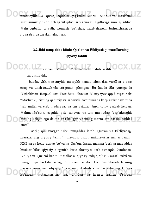 unutmaylik.   U   quruq   aqidalar   yig'indisi   emas.   Anna   shu   ma'rifatni
kishilarimiz  jon-jon  deb  qabul  qiladilar  va  yaxshi  o'gitlariga  amal  qiladilar.
Mehr-oqibatli,   oriyatli,   nomusli   bo'lishga,   izzat-ehtirom   tushunchalariga
rioya etishga harakat qiladilar».
2.2.Ikki muqaddas kitob: Qur’on va Bibliyadagi masallarning
qiyosiy tahlili
O‘tmishdan ma’lumki, O’zbekiston hududida azaldan 
zardushtiylik,
buddaviylik,   nasroniylik,   moniylik   hamda   islom   dini   vakillari   o‘zaro
inoq   va   tinch-totuvlikda   istiqomat   qilishgan.   Bu   haqda   fikr   yuritganda
O‘zbekiston   Respublikasi   Prezidenti   Shavkat   Mirziyoyev   qayd   etganidek:
“Ma’lumki, bizning qadimiy va sahovatli zaminimizda ko‘p asrlar davomida
turli   millat   va   elat,   madaniyat   va   din   vakillari   tinch-totuv   yashab   kelgan.
Mehmondo‘stlik,   ezgulik,   qalb   sahovati   va   tom   ma’nodagi   bag‘rikenglik
bizning   xalqimizga   doimo   xos   bo‘lgan   va   uning   mentaliteti   asosini   tashkil
etadi”.
Tadqiq   qilinayotgan   “Ikki   muqaddas   kitob:   Qur’on   va   Bibliyadagi
masallarning   qiyosiy   tahlili”     mavzusi   ushbu   imkoniyatlar   natijasidandir.
XXI   asrga   kelib   dunyo   bo‘yicha   Qur’oni   karim   matnini   boshqa   muqaddas
kitoblar   bilan   qiyosiy   o‘rganish   katta   ahamiyat   kasb   etmoqda.   Jumladan,
Bibliya va Qur’oni karim   masallarini qiyosiy tadqiq qilish - masal tarixi va
uning muqaddas kitoblardagi o‘rnini aniqlashda dolzarb hisoblanadi. Ishning
nazariy   asosi   va   tadqiq   yo‘nalishini   belgilashda   ushbu   sohaning   ko‘zga
ko‘ringan   mutaxassislari,   arab   olimlari   va   hozirgi   zamon   Yevropa
23 