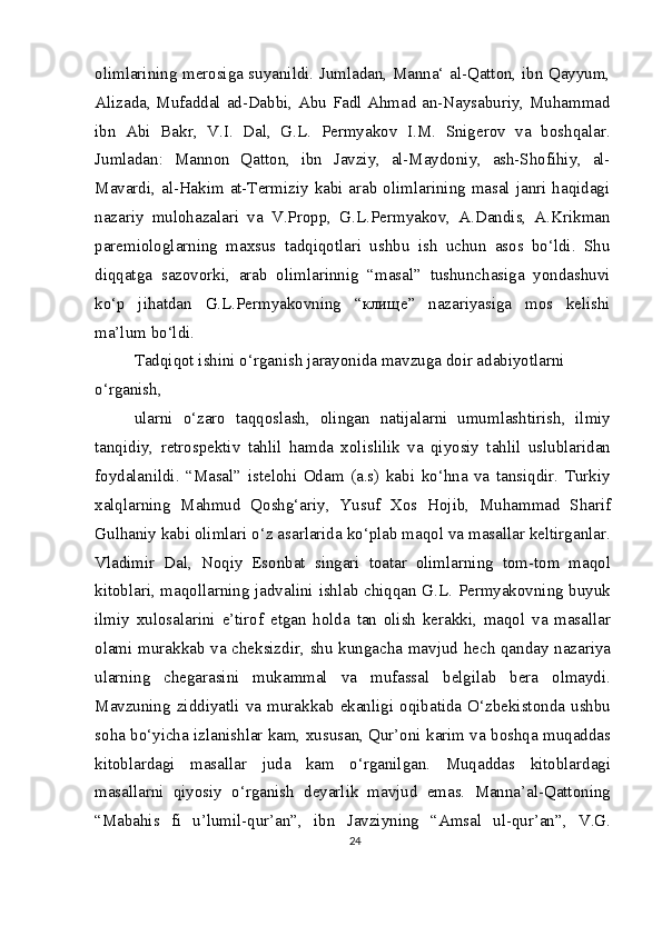 olimlarining merosiga suyanildi. Jumladan, Manna‘ al-Qatton, ibn Qayyum,
Alizada, Mufaddal ad-Dabbi, Abu Fadl Ahmad an-Naysaburiy, Muhammad
ibn   Abi   Bakr,   V.I.   Dal,   G.L.   Permyakov   I.M.   Snigerov   va   boshqalar.
Jumladan:   Mannon   Qatton,   ibn   Javziy,   al-Maydoniy,   ash-Shofihiy,   al-
Mavardi, al-Hakim at-Termiziy kabi arab olimlarining masal janri haqidagi
nazariy   mulohazalari   va   V.Propp,   G.L.Permyakov,   A.Dandis,   A.Krikman
paremiologlarning   maxsus   tadqiqotlari   ushbu   ish   uchun   asos   bo‘ldi.   Shu
diqqatga   sazovorki,   arab   olimlarinnig   “masal”   tushunchasiga   yondashuvi
ko‘p   jihatdan   G.L.Permyakovning   “ клище ”   nazariyasiga   mos   kelishi
ma’lum bo‘ldi.
Tadqiqot ishini o‘rganish jarayonida mavzuga doir adabiyotlarni 
o‘rganish,
ularni   o‘zaro   taqqoslash,   olingan   natijalarni   umumlashtirish,   ilmiy
tanqidiy,   retrospektiv   tahlil   hamda   xolislilik   va   qiyosiy   tahlil   uslublaridan
foydalanildi.   “Masal”   istelohi   Odam   (a.s)   kabi   ko‘hna   va   tansiqdir.   Turkiy
xalqlarning   Mahmud   Qoshg‘ariy,   Yusuf   Xos   Hojib,   Muhammad   Sharif
Gulhaniy kabi olimlari o‘z asarlarida ko‘plab maqol va masallar keltirganlar.
Vladimir   Dal,   Noqiy   Esonbat   singari   toatar   olimlarning   tom-tom   maqol
kitoblari, maqollarning jadvalini ishlab chiqqan G.L. Permyakovning buyuk
ilmiy   xulosalarini   e’tirof   etgan   holda   tan   olish   kerakki,   maqol   va   masallar
olami murakkab va cheksizdir, shu kungacha mavjud hech qanday nazariya
ularning   chegarasini   mukammal   va   mufassal   belgilab   bera   olmaydi.
Mavzuning   ziddiyatli   va   murakkab   ekanligi   oqibatida   O‘zbekistonda   ushbu
soha bo‘yicha izlanishlar kam, xususan, Qur’oni karim va boshqa muqaddas
kitoblardagi   masallar   juda   kam   o‘rganilgan.   Muqaddas   kitoblardagi
masallarni   qiyosiy   o‘rganish   deyarlik   mavjud   emas.   Manna’al-Qattoning
“Mabahis   fi   u’lumil-qur’an”,   ibn   Javziyning   “Amsal   ul-qur’an”,   V.G.
24 