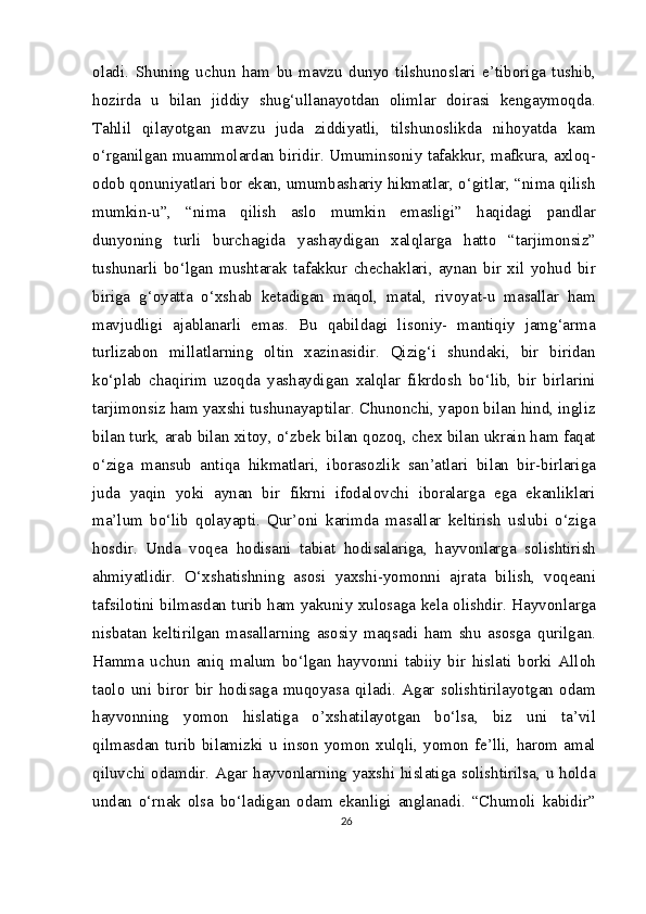 oladi.   Shuning   uchun   ham   bu   mavzu   dunyo   tilshunoslari   e’tiboriga   tushib,
hozirda   u   bilan   jiddiy   shug‘ullanayotdan   olimlar   doirasi   kengaymoqda.
Tahlil   qilayotgan   mavzu   juda   ziddiyatli,   tilshunoslikda   nihoyatda   kam
o‘rganilgan muammolardan biridir. Umuminsoniy tafakkur, mafkura, axloq-
odob qonuniyatlari bor ekan, umumbashariy hikmatlar, o‘gitlar, “nima qilish
mumkin-u”,   “nima   qilish   aslo   mumkin   emasligi”   haqidagi   pandlar
dunyoning   turli   burchagida   yashaydigan   xalqlarga   hatto   “tarjimonsiz”
tushunarli   bo‘lgan   mushtarak   tafakkur   chechaklari,   aynan   bir   xil   yohud   bir
biriga   g‘oyatta   o‘xshab   ketadigan   maqol,   matal,   rivoyat-u   masallar   ham
mavjudligi   ajablanarli   emas.   Bu   qabildagi   lisoniy-   mantiqiy   jamg‘arma
turlizabon   millatlarning   oltin   xazinasidir.   Qizig‘i   shundaki,   bir   biridan
ko‘plab   chaqirim   uzoqda   yashaydigan   xalqlar   fikrdosh   bo‘lib,   bir   birlarini
tarjimonsiz ham yaxshi tushunayaptilar. Chunonchi, yapon bilan hind, ingliz
bilan turk, arab bilan xitoy, o‘zbek bilan qozoq, chex bilan ukrain ham faqat
o‘ziga   mansub   antiqa   hikmatlari,   iborasozlik   san’atlari   bilan   bir-birlariga
juda   yaqin   yoki   aynan   bir   fikrni   ifodalovchi   iboralarga   ega   ekanliklari
ma’lum   bo‘lib   qolayapti.   Qur’oni   karimda   masallar   keltirish   uslubi   o‘ziga
hosdir.   Unda   voqea   hodisani   tabiat   hodisalariga,   hayvonlarga   solishtirish
ahmiyatlidir.   O‘xshatishning   asosi   yaxshi-yomonni   ajrata   bilish,   voqeani
tafsilotini bilmasdan turib ham yakuniy xulosaga kela olishdir. Hayvonlarga
nisbatan   keltirilgan   masallarning   asosiy   maqsadi   ham   shu   asosga   qurilgan.
Hamma   uchun   aniq   malum   bo‘lgan   hayvonni   tabiiy   bir   hislati   borki   Alloh
taolo   uni   biror   bir   hodisaga   muqoyasa   qiladi.   Agar   solishtirilayotgan   odam
hayvonning   yomon   hislatiga   o’xshatilayotgan   bo‘lsa,   biz   uni   ta’vil
qilmasdan   turib   bilamizki   u   inson   yomon   xulqli,   yomon   fe’lli,   harom   amal
qiluvchi odamdir. Agar hayvonlarning yaxshi hislatiga solishtirilsa, u holda
undan   o‘rnak   olsa   bo‘ladigan   odam   ekanligi   anglanadi.   “Chumoli   kabidir”
26 