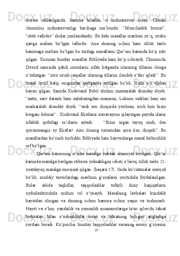 iborasi   ishlatilganda,   hamma   biladiki,   u   mehnatsevar   inson.   Chunki
chumolini   mehnatsevarligi   barchaga   ma’lumdir.   “Musichadek   beozor”,
“ittek vafodor” shular jumlasidandir. Bu kabi masallar manbasi yo‘q, yoshu
qariga   malum   bo‘lgan   tafsirdir.   Ana   shuning   uchun   ham   Alloh   taolo
hammaga  ma'lum  bo‘lgan  bu   turdagi   masallarni  Qur’oni  karimda  ko‘p   zikr
qilgan.  Xususan   bunday  masallar  Bibliyada  ham  ko’p  uchraydi.  Chunonchi
Dovud   sanosida   qabih   insonlarni   sifati   ketganda   ularninig   tillarini   ilonga
o’xshatgan: “zero urush-janjallar ularning tillarini ilondek o’tkir qiladi”. Bu
masal   Isroil   xalqi   surgundan   qaytganda   aytilgan   bo’lib,   Xudo   o’z   tilidan
bayon   qilgan.   Sanoda   Xudovand   Bobil   shohini   masxaralab   shunday   deydi:
“xatto,   sarv   daraxti   ham   xalokatingdan   mamnun,   Lubnon   sadrlari   ham   uni
masharalab   shunday   deydi:   “endi   sen   chuqurda   yotibsan,   xech   kim   bizni
kesgani kelmas”.   Xudovand filistlarni xonavayron qilayotgan paytda ularni
sifatlab   qutbdagi   so’zlarni   aytadi.       “Bizni   urgan   tayoq   sindi,   den
quvonmangiz   ey   filistlar!   Axir   ilonnig   tuxumidan   qora   ilon   chiqadi”.   Bu
masallardan ko’rinib turibdiki Bibliyada ham hayvonlarga masal keltirishlik
urf bo’lgan.
Qur'oni   karimning   o‘zida   masalga   yuksak   ahamiyat   berilgan.   Qur’ni
karimda masalga berilgan etiborni yuksakligini isboti o‘laroq Alloh taolo 21-
oyatdayoq masalga murojaat qilgan. (baqara 17). Unda ko‘rsatmalar mavjud
bo‘lib,   moddiy   tasvirlardagi   mavhum   g‘oyalarni   yoritishda   foydalanilgan.
Bular   aslida   taqlidlar,   taqqoslashlar   tufayli   diniy   haqiqatlarni
oydinlashtirishda   muhim   rol   o‘ynaydi.   Masalning   lavhalari   kundalik
hayotdan   olingan   va   shuning   uchun   hamma   uchun   yaqin   va   tushunarli.
Hayot   va   o‘lim,   yaxshilik   va   yomonlik   muammolariga   ta'sir   qiluvchi   tabiat
hodisalari   bilan   o‘xshashliklar   inson   va   tabiatning   birligini   anglashga
yordam   beradi.   Ko‘pincha,   bunday   taqqoslashlar   suraning   asosiy   g‘oyasini
27 