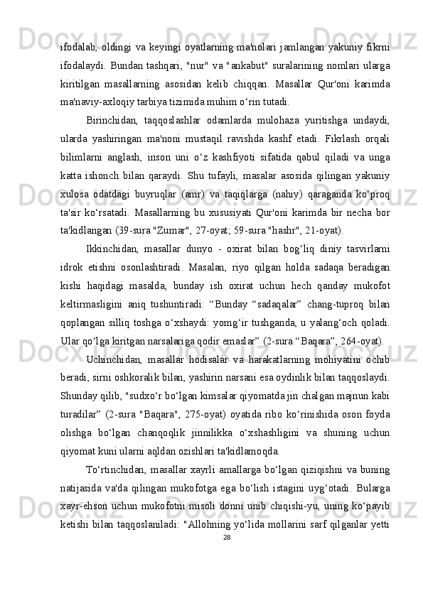 ifodalab, oldingi va keyingi oyatlarning ma'nolari jamlangan yakuniy fikrni
ifodalaydi. Bundan tashqari, "nur" va "ankabut" suralarining nomlari ularga
kiritilgan   masallarning   asosidan   kelib   chiqqan.   Masallar   Qur'oni   karimda
ma'naviy-axloqiy tarbiya tizimida muhim o‘rin tutadi.
Birinchidan,   taqqoslashlar   odamlarda   mulohaza   yuritishga   undaydi,
ularda   yashiringan   ma'noni   mustaqil   ravishda   kashf   etadi.   Fikrlash   orqali
bilimlarni   anglash,   inson   uni   o‘z   kashfiyoti   sifatida   qabul   qiladi   va   unga
katta   ishonch   bilan   qaraydi.   Shu   tufayli,   masalar   asosida   qilingan   yakuniy
xulosa   odatdagi   buyruqlar   (amr)   va   taqiqlarga   (nahiy)   qaraganda   ko‘proq
ta'sir   ko‘rsatadi.   Masallarning   bu   xususiyati   Qur'oni   karimda   bir   necha   bor
ta'kidlangan (39-sura "Zumar", 27-oyat; 59-sura "hashr", 21-oyat).
Ikkinchidan,   masallar   dunyo   -   oxirat   bilan   bog‘liq   diniy   tasvirlarni
idrok   etishni   osonlashtiradi.   Masalan,   riyo   qilgan   holda   sadaqa   beradigan
kishi   haqidagi   masalda,   bunday   ish   oxirat   uchun   hech   qanday   mukofot
keltirmasligini   aniq   tushuntiradi:   “Bunday   “sadaqalar”   chang-tuproq   bilan
qoplangan silliq toshga o‘xshaydi: yomg‘ir tushganda, u yalang‘och qoladi.
Ular qo‘lga kiritgan narsalariga qodir emaslar” (2-sura “Baqara”, 264-oyat).
Uchinchidan,   masallar   hodisalar   va   harakatlarning   mohiyatini   ochib
beradi, sirni oshkoralik bilan, yashirin narsani esa oydinlik bilan taqqoslaydi.
Shunday qilib, "sudxo‘r bo‘lgan kimsalar qiyomatda jin chalgan majnun kabi
turadilar”   (2-sura   "Baqara",   275-oyat)   oyatida   ribo   ko‘rinishida   oson   foyda
olishga   bo‘lgan   chanqoqlik   jinnilikka   o‘xshashligini   va   shuning   uchun
qiyomat kuni ularni aqldan ozishlari ta'kidlamoqda.
To‘rtinchidan, masallar  xayrli amallarga bo‘lgan  qiziqishni  va  buning
natijasida   va'da   qilingan   mukofotga   ega   bo‘lish   istagini   uyg‘otadi.   Bularga
xayr-ehson uchun mukofotni misoli donni unib chiqishi-yu, uning ko‘payib
ketishi bilan taqqoslaniladi: "Allohning yo‘lida mollarini sarf qilganlar yetti
28 