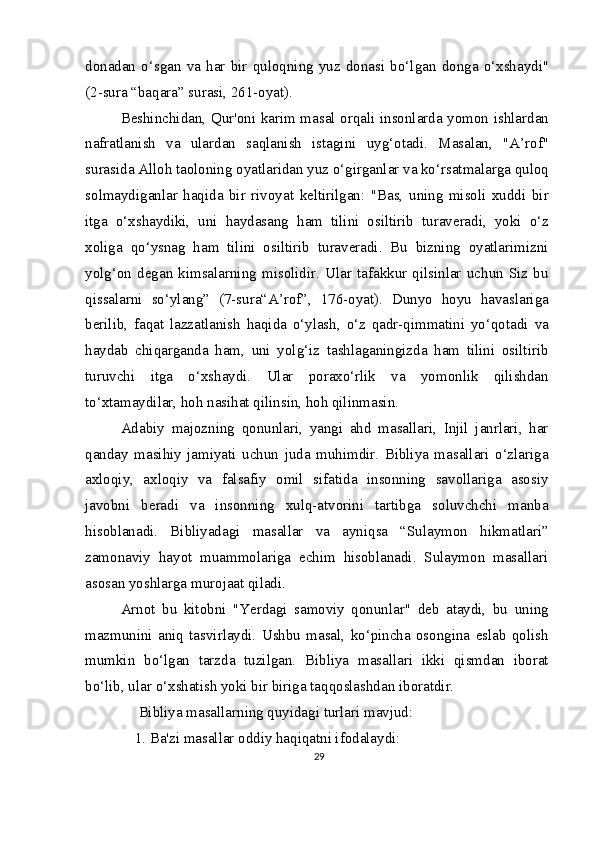 donadan   o‘sgan   va   har   bir   quloqning   yuz   donasi   bo‘lgan   donga   o‘xshaydi"
(2-sura “baqara” surasi, 261-oyat).
Beshinchidan, Qur'oni karim masal orqali insonlarda yomon ishlardan
nafratlanish   va   ulardan   saqlanish   istagini   uyg‘otadi.   Masalan,   "A’rof"
surasida Alloh taoloning oyatlaridan yuz o‘girganlar va ko‘rsatmalarga quloq
solmaydiganlar   haqida   bir   rivoyat   keltirilgan:   "Bas,   uning   misoli   xuddi   bir
itga   o‘xshaydiki,   uni   haydasang   ham   tilini   osiltirib   turaveradi,   yoki   o‘z
xoliga   qo‘ysnag   ham   tilini   osiltirib   turaveradi.   Bu   bizning   oyatlarimizni
yolg‘on   degan   kimsalarning   misolidir.   Ular   tafakkur   qilsinlar   uchun   Siz   bu
qissalarni   so‘ylang”   (7-sura“A’rof”,   176-oyat).   Dunyo   hoyu   havaslariga
berilib,   faqat   lazzatlanish   haqida   o‘ylash,   o‘z   qadr-qimmatini   yo‘qotadi   va
haydab   chiqarganda   ham,   uni   yolg‘iz   tashlaganingizda   ham   tilini   osiltirib
turuvchi   itga   o‘xshaydi.   Ular   poraxo‘rlik   va   yomonlik   qilishdan
to‘xtamaydilar, hoh nasihat qilinsin, hoh qilinmasin.
Adabiy   majozning   qonunlari,   yangi   ahd   masallari,   Injil   janrlari,   har
qanday   masihiy   jamiyati   uchun   juda   muhimdir.   Bibliya   masallari   o‘zlariga
axloqiy,   axloqiy   va   falsafiy   omil   sifatida   insonning   savollariga   asosiy
javobni   beradi   va   insonning   xulq-atvorini   tartibga   soluvchchi   manba
hisoblanadi.   Bibliyadagi   masallar   va   ayniqsa   “Sulaymon   hikmatlari”
zamonaviy   hayot   muammolariga   echim   hisoblanadi.   Sulaymon   masallari
asosan yoshlarga murojaat qiladi.
Arnot   bu   kitobni   "Yerdagi   samoviy   qonunlar"   deb   ataydi,   bu   uning
mazmunini   aniq   tasvirlaydi.   Ushbu   masal,   ko‘pincha   osongina   eslab   qolish
mumkin   bo‘lgan   tarzda   tuzilgan.   Bibliya   masallari   ikki   qismdan   iborat
bo‘lib, ular o‘xshatish yoki bir biriga taqqoslashdan iboratdir.
  Bibliya masallarning quyidagi turlari mavjud: 
1. Ba'zi masallar oddiy haqiqatni ifodalaydi:
29 