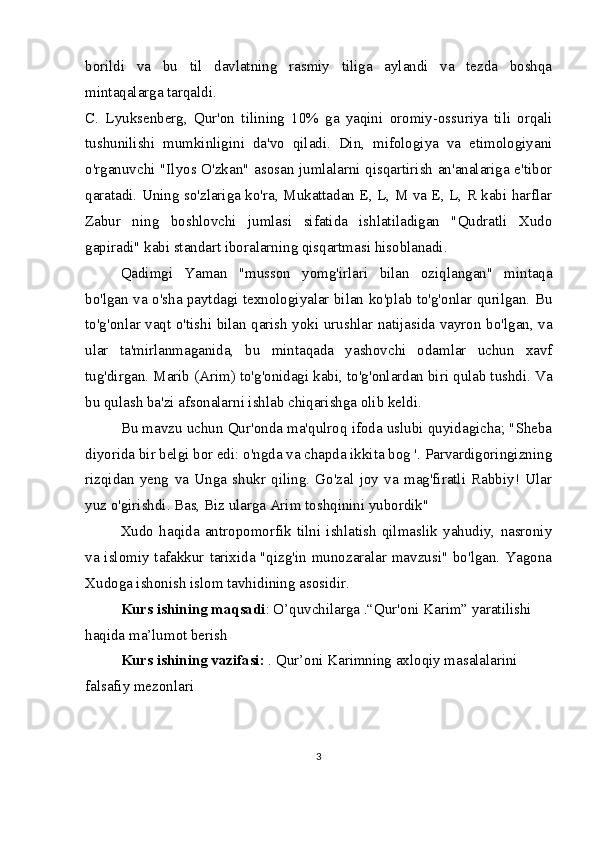 borildi   va   bu   til   davlatning   rasmiy   tiliga   aylandi   va   tezda   boshqa
mintaqalarga tarqaldi.
C.   Lyuksenberg,   Qur'on   tilining   10%   ga   yaqini   oromiy-ossuriya   tili   orqali
tushunilishi   mumkinligini   da'vo   qiladi.   Din,   mifologiya   va   etimologiyani
o'rganuvchi "Ilyos O'zkan" asosan jumlalarni qisqartirish an'analariga e'tibor
qaratadi. Uning so'zlariga ko'ra, Mukattadan E, L, M va E, L, R kabi harflar
Zabur   ning   boshlovchi   jumlasi   sifatida   ishlatiladigan   "Qudratli   Xudo
gapiradi" kabi standart iboralarning qisqartmasi hisoblanadi.
Qadimgi   Yaman   "musson   yomg'irlari   bilan   oziqlangan"   mintaqa
bo'lgan va o'sha paytdagi texnologiyalar bilan ko'plab to'g'onlar qurilgan. Bu
to'g'onlar vaqt o'tishi bilan qarish yoki urushlar natijasida vayron bo'lgan, va
ular   ta'mirlanmaganida,   bu   mintaqada   yashovchi   odamlar   uchun   xavf
tug'dirgan. Marib (Arim) to'g'onidagi kabi, to'g'onlardan biri qulab tushdi. Va
bu qulash ba'zi afsonalarni ishlab chiqarishga olib keldi.
Bu mavzu uchun Qur'onda ma'qulroq ifoda uslubi quyidagicha; "Sheba
diyorida bir belgi bor edi: o'ngda va chapda ikkita bog '. Parvardigoringizning
rizqidan   yeng   va   Unga   shukr   qiling.   Go'zal   joy   va   mag'firatli   Rabbiy!   Ular
yuz o'girishdi. Bas, Biz ularga Arim toshqinini yubordik"
Xudo   haqida   antropomorfik   tilni   ishlatish   qilmaslik   yahudiy,   nasroniy
va islomiy tafakkur tarixida "qizg'in munozaralar mavzusi" bo'lgan. Yagona
Xudoga ishonish islom tavhidining asosidir.
Kurs ishining maqsadi : O’quvchilarga .“Qur'oni Karim” yaratilishi 
haqida ma’lumot berish
Kurs ishining vazifasi:  . Qur’oni Karimning axloqiy masalalarini 
falsafiy mezonlari
3 