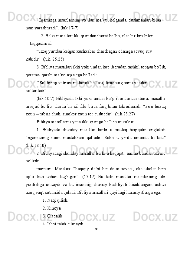 “Egamizga insonlarning yo‘llari ma’qul kelganda, dushmanlari bilan 
ham yarashtiradi”. (hik.17-7)
2. Ba’zi masallar ikki qismdan iborat bo‘lib, ular bir-biri bilan 
taqqoslanad:
“uzoq yurtdan kelgan xushxabar charchagan odamga sovuq suv 
kabidir”. (hik. 25.25)
3. Bibliya masallari ikki yoki undan kop iboradan tashkil topgan bo‘lib,
qarama- qarshi ma’nolarga ega bo‘ladi:
  “Solihning xotirasi muborak bo ladi, fosiqning nomi yoddan ʻ
ko tariladi”.	
ʻ
(hik.10.7)  Bibliyada  Ikki  yoki  undan  ko‘p iboralardan  iborat masallar
mavjud bo‘lib, ularda bir xil fikr biroz farq bilan takrorlanadi: “zero buzuq
xotin – tubsiz choh, zinokor xotin tor quduqdir”. (hik.23.27)
Bibliya masallarini yana ikki qismga bo‘lish mumkin:
1.   Bibliyada   shunday   masallar   borki   u   mutlaq   haqiqatni   anglatadi:
“egamizning   nomi   mustahkam   qal’adir.   Solih   u   yerda   omonda   bo‘ladi”.
(hik.18.10)
2. Bibliyadagi shunday masallar borki u haqiqat , ammo bundan istisno 
bo‘lishi
mumkin.   Masalan:   “haqiqiy   do st   har   doim   sevadi,   aka–ukalar   ham	
ʻ
og ir   kun   uchun   tug ilgan”.   (17:17)   Bu   kabi   masallar   insonlarning   fikr	
ʻ ʻ
yuritishga   undaydi   va   bu   insonnig   shaxsiy   kashfiyoti   hisoblangani   uchun
uzoq vaqt xotirasida qoladi. Bibliya masallari quyidagi hususiyatlarga ega:
1. Naql qilish.
2. Kinoya.
3. Qisqalik.
4. Isbot talab qilmaydi.
30 