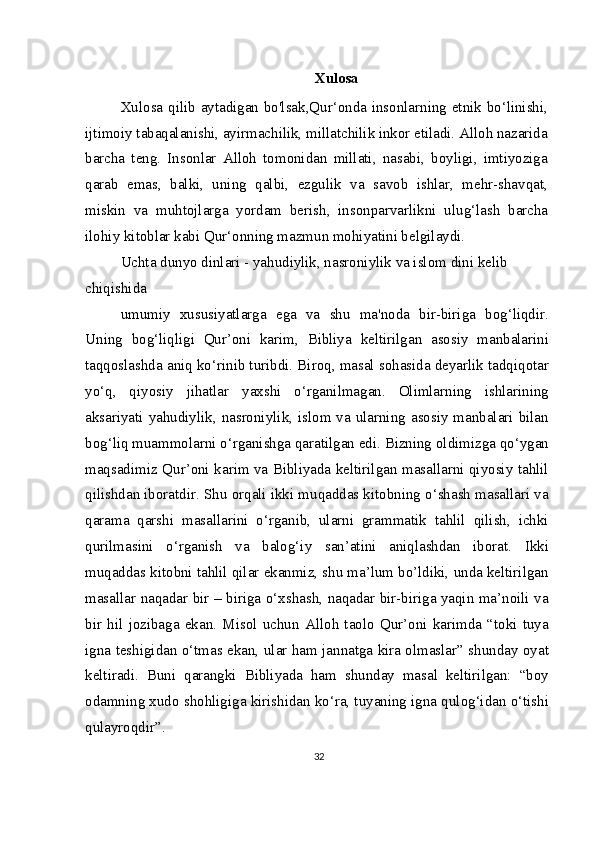 Xulosa
Xulosa qilib aytadigan bo'lsak,Qur‘onda insonlarning etnik bo‘linishi,
ijtimoiy tabaqalanishi, ayirmachilik, millatchilik inkor etiladi. Alloh nazarida
barcha   teng.   Insonlar   Alloh   tomonidan   millati,   nasabi,   boyligi,   imtiyoziga
qarab   emas,   balki,   uning   qalbi,   ezgulik   va   savob   ishlar,   mehr-shavqat,
miskin   va   muhtojlarga   yordam   berish,   insonparvarlikni   ulug‘lash   barcha
ilohiy kitoblar kabi Qur‘onning mazmun mohiyatini belgilaydi.
Uchta dunyo dinlari - yahudiylik, nasroniylik va islom dini kelib 
chiqishida
umumiy   xususiyatlarga   ega   va   shu   ma'noda   bir-biriga   bog‘liqdir.
Uning   bog‘liqligi   Qur’oni   karim,   Bibliya   keltirilgan   asosiy   manbalarini
taqqoslashda aniq ko‘rinib turibdi. Biroq, masal sohasida deyarlik tadqiqotar
yo‘q,   qiyosiy   jihatlar   yaxshi   o‘rganilmagan.   Olimlarning   ishlarining
aksariyati yahudiylik, nasroniylik, islom va ularning asosiy manbalari bilan
bog‘liq muammolarni o‘rganishga qaratilgan edi. Bizning oldimizga qo‘ygan
maqsadimiz Qur’oni karim va Bibliyada keltirilgan masallarni qiyosiy tahlil
qilishdan iboratdir. Shu orqali ikki muqaddas kitobning o‘shash masallari va
qarama   qarshi   masallarini   o‘rganib,   ularni   grammatik   tahlil   qilish,   ichki
qurilmasini   o‘rganish   va   balog‘iy   san’atini   aniqlashdan   iborat.   Ikki
muqaddas kitobni tahlil qilar ekanmiz, shu ma’lum bo’ldiki, unda keltirilgan
masallar naqadar bir – biriga o‘xshash, naqadar bir-biriga yaqin ma’noili va
bir   hil   jozibaga   ekan.   Misol   uchun   Alloh   taolo   Qur’oni   karimda   “toki   tuya
igna teshigidan o‘tmas ekan, ular ham jannatga kira olmaslar” shunday oyat
keltiradi.   Buni   qarangki   Bibliyada   ham   shunday   masal   keltirilgan:   “boy
odamning xudo shohligiga kirishidan ko‘ra, tuyaning igna qulog‘idan o‘tishi
qulayroqdir”.
32 