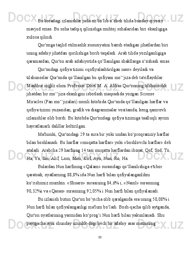 Bu boradagi izlanishlar juda oz bo’lib o’zbek tilida bunday qiyosiy  
mavjud emas. Bu soha tadqiq qilinishga muhtoj sohalaridan biri ekanligiga 
xulosa qilindi.
Qur'onga taqlid etilmaslik xususiyatini baxsh etadigan jihatlardan biri 
uning adabiy jihatdan qurilishiga borib taqaladi. Arab tilida yozilganligiga 
qaramasdan, Qur'on arab adabiyotida qo‘llanilgan shakllarga o‘xshash emas.
Qur'ondagi qofiya tizimi «qofiyalashtirilgan nasr» deyiladi va 
tilshunoslar Qur'onda qo‘llanilgan bu qofiyani   mo‘‘jiza   deb ta'riflaydilar. 
Mashhur ingliz olimi Professor Dtsel M. A. Abbas Qur'onning tilshunoslik 
jihatdan bir mo‘‘jiza ekanligini isbotlash maqsadida yozgan   Sciense 
Miracles   (Fan mo‘‘jizalari) nomli kitobida Qur'onda qo‘llanilgan harflar va 
qofiya tizimi yuzasidan, grafik va diagrammalar vositasida, keng qamrovli 
izlanishlar olib bordi. Bu kitobda Qur'ondagi qofiya tizimiga taalluqli ayrim 
hayratlanarli dalillar keltirilgan.
Ma'lumki, Qur'ondagi 29 ta sura bir yoki undan ko‘proqramziy harflar 
bilan boshlanadi. Bu harflar «muqatta harflar» yoki «boshlovchi harflar» deb 
ataladi. Arabcha 29 harfning 14 tasi muqatta harflardan iborat: Qof, Sod, To, 
Ha, Yo, Sin, Alif, Lom, Mim, Kof, Ayn, Nun, Ro, Ha.
Bulardan Nun harfining «Qalam» surasidagi qo‘llanilishiga e'tibor 
qaratsak, oyatlarning 88,8% ida Nun harfi bilan qofiyalanganlikni 
ko‘rishimiz mumkin. «Shuaro» surasining 84,6% i, «Naml» surasining 
90,32%i va «Qasas» surasining 92,05% i Nun harfi bilan qofiyalanadi.
Bu izlanish butun Qur'on bo‘yicha olib qaralganda esa uning 50,08% i 
Nun harfi bilan qofiyalanganligi ma'lum bo‘ladi. Bosh-qacha qilib aytganda, 
Qur'on oyatlarining yarmidan ko‘prog‘i Nun harfi bilan yakunlanadi. Shu 
paytgacha ayni shunday uzunlik-dagi hech bir adabiy asar matnining 
33 