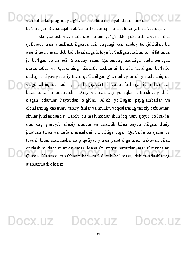 yarmidan ko‘prog‘ini yolg‘iz bir harf bilan qofiyalashning imkoni 
bo‘lmagan. Bu nafaqat arab tili, balki boshqa barcha tillarga ham taalluqlidir.
Ikki   yuz-uch   yuz   satrli   she'rda   bor-yo‘g‘i   ikki   yoki   uch   tovush   bilan
qofiyaviy   nasr   shakllantirilganda   edi,   bugungi   kun   adabiy   tanqidchilari   bu
asarni nodir asar, deb baholashlariga kifoya bo‘ladigan muhim bir sifat unda
jo   bo‘lgan   bo‘lar   edi.   Shunday   ekan,   Qur'onning   uzunligi,   unda   berilgan
ma'lumotlar   va   Qur'onning   hikmatli   izohlarini   ko‘zda   tutadigan   bo‘lsak,
undagi qofiyaviy nasriy tizim qo‘llanilgan g‘ayrioddiy uslub yanada aniqroq
va go‘zalroq tus oladi. Qur'on haqiqatda turli-tuman fanlarga oid ma'lumotlar
bilan   to‘la   bir   ummondir.   Diniy   va   ma'naviy   yo‘riqlar,   o‘tmishda   yashab
o‘tgan   odamlar   hayotidan   o‘gitlar,   Alloh   yo‘llagan   payg‘ambarlar   va
elchilarning xabarlari, tabiiy fanlar va muhim voqealarning tarixiy tafsilotlari
shular   jumlasidandir.   Garchi   bu   ma'lumotlar   shundoq   ham   ajoyib   bo‘lsa-da,
ular   eng   g‘aroyib   adabiy   marom   va   ustunlik   bilan   bayon   etilgan.   Ilmiy
jihatdan   teran   va   turfa   masalalarni   o‘z   ichiga   olgan   Qur'onda   bu   qadar   oz
tovush   bilan  shunchalik  ko‘p  qofiyaviy  nasr  yaratishga  inson  zakovati  bilan
erishish mutlaqo mumkin emas. Mana shu nuqtai nazardan, arab tilshunoslari
Qur'oni   Karimni   «shubhasiz   hech   taqlid   etib   bo‘lmas»,   deb   ta'riflashlariga
ajablanmaslik lozim.
34 