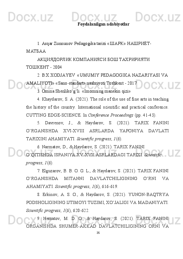 Foydalanilgan adabiyotlar
1. Asqar Zunnunov Pedagogika tarixi « ШАРК »  НАШРИЁТ -
МАТБАА
АКЦИЯДОРЛИК КОМПАНИЯСИ БОШ ТАХРИРИЯТИ 
ТОШКЕНТ - 2004
2. B.X.XODJAYEV  «UMUMIY PEDAGOGIKA NAZARIYASI VA 
AMALIYOTI» «Sano-standart» nashriyoti Toshkent - 2017
3. Omina Shenliko‘g‘li  «Imomning manekin qizi»
4. Khaydarov, S. A. (2021). The role of the use of fine arts in teaching
the   history   of   the   country.   International   scientific   and   practical   conference.
CUTTING EDGE-SCIENCE. In  Conference Proceedings  (pp. 41-43).
5.   Davrenov,   J.,   &   Haydarov,   S.   (2021).   TARIX   FANINI
O’RGANISHDA   XVI-XVIII   ASRLARDA   YAPONIYA   DAVLATI
TARIXINI AHAMIYATI.  Scientific progress ,  1 (6).
6. Narmatov, D., & Haydarov, S. (2021). TARIX FANINI 
O’QITISHDA ISPANIYA XV-XVII ASRLARDAGI TARIXI.  Scientific 
progress ,  1 (6).
7. Elguzarov, B. B. O. G. L., & Haydarov, S. (2021). TARIX FANINI
O’RGANISHDA   MITANNI   DAVLATCHILIGINING   O’RNI   VA
AHAMIYATI.  Scientific progress ,  1 (6), 616-619.
8.   Erkinov,   A.   S.   O.,   &   Haydarov,   S.   (2021).   YUNON-BAQTRYA
PODSHOLIGINING IJTIMOYI TUZIMI, XO’JALIGI VA MADANIYATI.
Scientific progress ,  1 (6), 620-622.
9.   Nematov,   M.   D.   O.,   &   Haydarov,   S.   (2021).   TARIX   FANINI
ORGANISHDA   SHUMER-AKKAD   DAVLATCHILIGINING   ORNI   VA
35