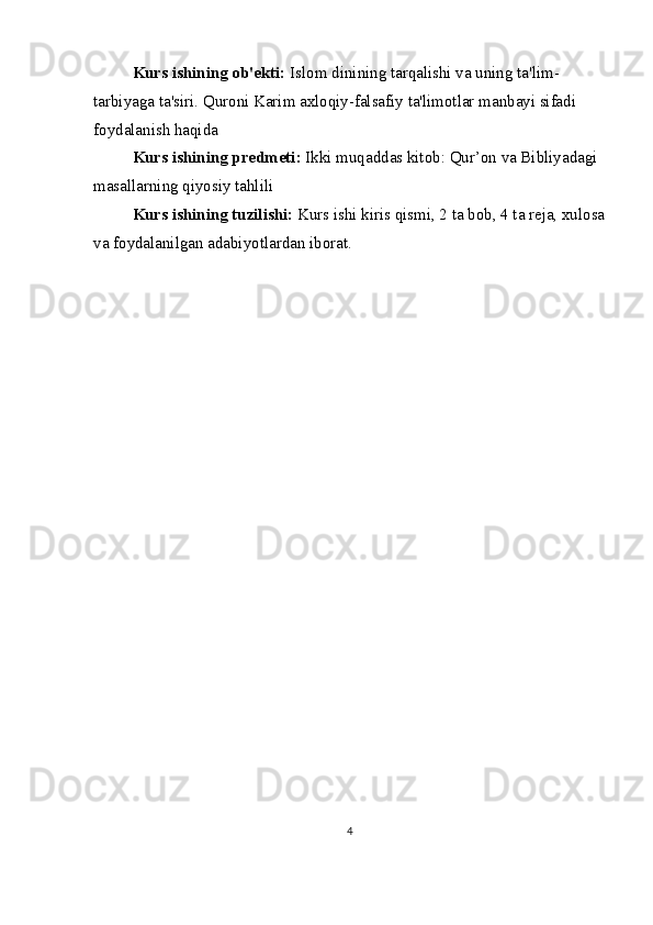 Kurs ishining ob'ekti:  Islom dinining tarqalishi va uning ta'lim-
tarbiyaga ta'siri. Quroni Karim axloqiy-falsafiy ta'limotlar manbayi sifadi 
foydalanish haqida
Kurs ishining predmeti:  Ikki muqaddas kitob: Qur’on va Bibliyadagi 
masallarning qiyosiy tahlili
Kurs ishining tuzilishi:  Kurs ishi kiris qismi, 2 ta bob, 4 ta reja, xulosa
va foydalanilgan adabiyotlardan iborat.
4