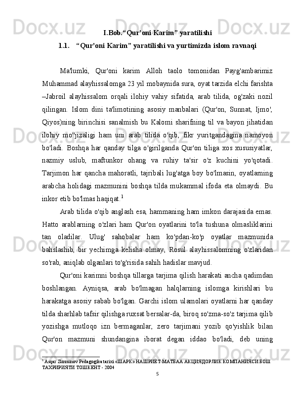 I.Bob. “Qur'oni Karim” yaratilishi
1.1. “Qur'oni Karim” yaratilishi va yurtimizda islom ravnaqi
Ma'lumki,   Qur'oni   karim   Alloh   taolo   tomonidan   Payg'ambarimiz
Muhammad alayhissalomga 23 yil mobaynida sura, oyat tarzida elchi farishta
–Jabroil   alayhissalom   orqali   ilohiy   vahiy   sifatida,   arab   tilida,   og'zaki   nozil
qilingan.   Islom   dini   ta'limotining   asosiy   manbalari   (Qur'on,   Sunnat,   Ijmo',
Qiyos)ning birinchisi sanalmish bu Kalomi sharifning til va bayon jihatidan
ilohiy   mo''jizaligi   ham   uni   arab   tilida   o'qib,   fikr   yuritgandagina   namoyon
bo'ladi.   Boshqa   har   qanday   tilga   o'girilganda   Qur'on   tiliga   xos   xususiyatlar,
nazmiy   uslub,   maftunkor   ohang   va   ruhiy   ta'sir   o'z   kuchini   yo'qotadi.
Tarjimon   har   qancha   mahoratli,   tajribali   lug'atga   boy   bo'lmasin,   oyatlarning
arabcha   holidagi   mazmunini   boshqa   tilda   mukammal   ifoda   eta   olmaydi.   Bu
inkor etib bo'lmas haqiqat. 1
Arab tilida o'qib anglash esa, hammaning ham imkon darajasida emas.
Hatto   arablarning   o'zlari   ham   Qur'on   oyatlarini   to'la   tushuna   olmasliklarini
tan   oladilar.   Ulug'   sahobalar   ham   ko'pdan-ko'p   oyatlar   mazmunida
bahslashib,   bir   yechimga   kelisha   olmay,   Rosul   alayhissalomning   o'zlaridan
so'rab, aniqlab olganlari to'g'risida sahih hadislar mavjud.
Qur'oni karimni boshqa tillarga tarjima qilish harakati ancha qadimdan
boshlangan.   Ayniqsa,   arab   bo'lmagan   halqlarning   islomga   kirishlari   bu
harakatga asosiy sabab bo'lgan. Garchi islom ulamolari oyatlarni har qanday
tilda sharhlab tafsir qilishga ruxsat bersalar-da, biroq so'zma-so'z tarjima qilib
yozishga   mutloqo   izn   bermaganlar,   zero   tarjimani   yozib   qo'yishlik   bilan
Qur'on   mazmuni   shundangina   iborat   degan   iddao   bo'ladi,   deb   uning
1
  Asqar Zunnunov Pedagogika tarixi « ШАРК »  НАШРИЁТ - МАТБАА   АКЦИЯДОРЛИК КОМПАНИЯСИ БОШ 
ТАХРИРИЯТИ ТОШКЕНТ - 2004
5 