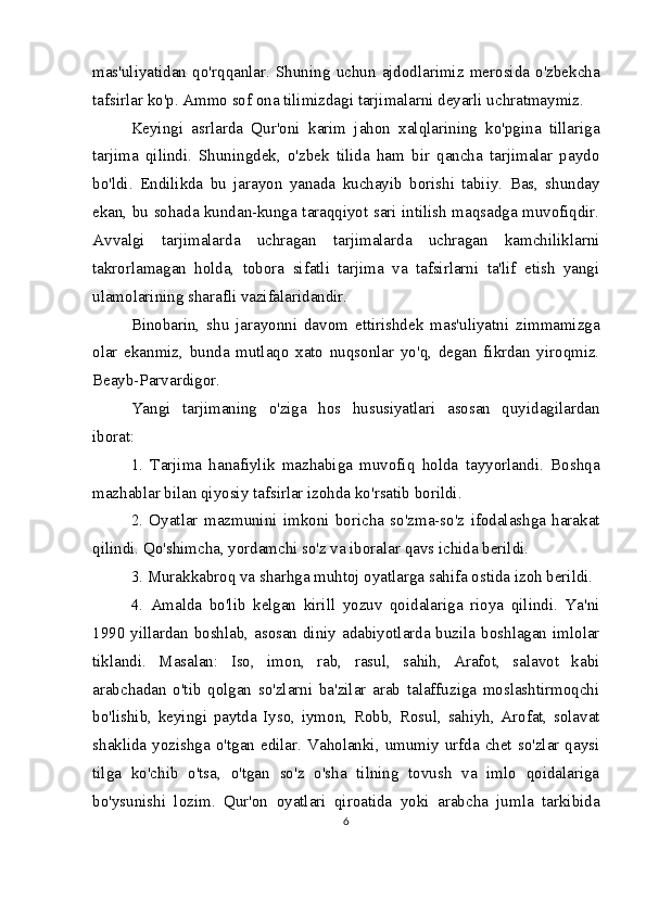 mas'uliyatidan   qo'rqqanlar.   Shuning   uchun   ajdodlarimiz   merosida   o'zbekcha
tafsirlar ko'p. Ammo sof ona tilimizdagi tarjimalarni deyarli uchratmaymiz.
Keyingi   asrlarda   Qur'oni   karim   jahon   xalqlarining   ko'pgina   tillariga
tarjima   qilindi.   Shuningdek,   o'zbek   tilida   ham   bir   qancha   tarjimalar   paydo
bo'ldi.   Endilikda   bu   jarayon   yanada   kuchayib   borishi   tabiiy.   Bas,   shunday
ekan, bu sohada kundan-kunga taraqqiyot sari intilish maqsadga muvofiqdir.
Avvalgi   tarjimalarda   uchragan   tarjimalarda   uchragan   kamchiliklarni
takrorlamagan   holda,   tobora   sifatli   tarjima   va   tafsirlarni   ta'lif   etish   yangi
ulamolarining sharafli vazifalaridandir.
Binobarin,   shu   jarayonni   davom   ettirishdek   mas'uliyatni   zimmamizga
olar   ekanmiz,   bunda   mutlaqo   xato   nuqsonlar   yo'q,   degan   fikrdan   yiroqmiz.
Beayb-Parvardigor.
Yangi   tarjimaning   o'ziga   hos   hususiyatlari   asosan   quyidagilardan
iborat:
1.   Tarjima   hanafiylik   mazhabiga   muvofiq   holda   tayyorlandi.   Boshqa
mazhablar bilan qiyosiy tafsirlar izohda ko'rsatib borildi.
2.   Oyatlar   mazmunini   imkoni   boricha   so'zma-so'z   ifodalashga   harakat
qilindi. Qo'shimcha, yordamchi so'z va iboralar qavs ichida berildi.
3. Murakkabroq va sharhga muhtoj oyatlarga sahifa ostida izoh berildi.
4.   Amalda   bo'lib   kelgan   kirill   yozuv   qoidalariga   rioya   qilindi.   Ya'ni
1990 yillardan boshlab, asosan diniy adabiyotlarda buzila boshlagan imlolar
tiklandi.   Masalan:   Iso,   imon,   rab,   rasul,   sahih,   Arafot,   salavot   kabi
arabchadan   o'tib   qolgan   so'zlarni   ba'zilar   arab   talaffuziga   moslashtirmoqchi
bo'lishib,   keyingi   paytda   Iyso,   iymon,   Robb,   Rosul,   sahiyh,   Arofat,   solavat
shaklida yozishga  o'tgan  edilar.  Vaholanki,  umumiy urfda chet  so'zlar qaysi
tilga   ko'chib   o'tsa,   o'tgan   so'z   o'sha   tilning   tovush   va   imlo   qoidalariga
bo'ysunishi   lozim.   Qur'on   oyatlari   qiroatida   yoki   arabcha   jumla   tarkibida
6 