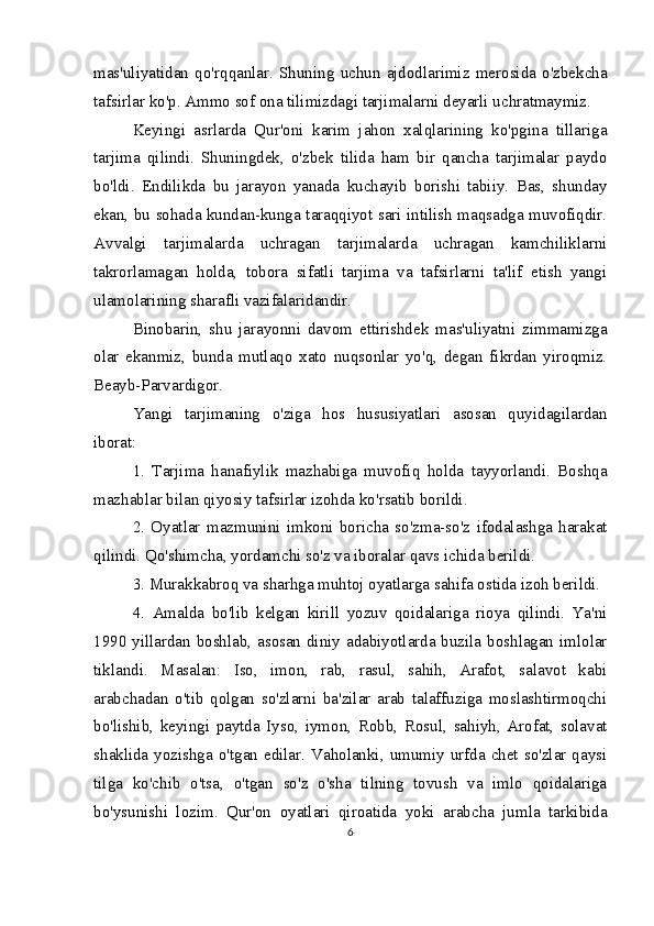 mas'uliyatidan   qo'rqqanlar.   Shuning   uchun   ajdodlarimiz   merosida   o'zbekcha
tafsirlar ko'p. Ammo sof ona tilimizdagi tarjimalarni deyarli uchratmaymiz.
Keyingi   asrlarda   Qur'oni   karim   jahon   xalqlarining   ko'pgina   tillariga
tarjima   qilindi.   Shuningdek,   o'zbek   tilida   ham   bir   qancha   tarjimalar   paydo
bo'ldi.   Endilikda   bu   jarayon   yanada   kuchayib   borishi   tabiiy.   Bas,   shunday
ekan, bu sohada kundan-kunga taraqqiyot sari intilish maqsadga muvofiqdir.
Avvalgi   tarjimalarda   uchragan   tarjimalarda   uchragan   kamchiliklarni
takrorlamagan   holda,   tobora   sifatli   tarjima   va   tafsirlarni   ta'lif   etish   yangi
ulamolarining sharafli vazifalaridandir.
Binobarin,   shu   jarayonni   davom   ettirishdek   mas'uliyatni   zimmamizga
olar   ekanmiz,   bunda   mutlaqo   xato   nuqsonlar   yo'q,   degan   fikrdan   yiroqmiz.
Beayb-Parvardigor.
Yangi   tarjimaning   o'ziga   hos   hususiyatlari   asosan   quyidagilardan
iborat:
1.   Tarjima   hanafiylik   mazhabiga   muvofiq   holda   tayyorlandi.   Boshqa
mazhablar bilan qiyosiy tafsirlar izohda ko'rsatib borildi.
2.   Oyatlar   mazmunini   imkoni   boricha   so'zma-so'z   ifodalashga   harakat
qilindi. Qo'shimcha, yordamchi so'z va iboralar qavs ichida berildi.
3. Murakkabroq va sharhga muhtoj oyatlarga sahifa ostida izoh berildi.
4.   Amalda   bo'lib   kelgan   kirill   yozuv   qoidalariga   rioya   qilindi.   Ya'ni
1990 yillardan boshlab, asosan diniy adabiyotlarda buzila boshlagan imlolar
tiklandi.   Masalan:   Iso,   imon,   rab,   rasul,   sahih,   Arafot,   salavot   kabi
arabchadan   o'tib   qolgan   so'zlarni   ba'zilar   arab   talaffuziga   moslashtirmoqchi
bo'lishib,   keyingi   paytda   Iyso,   iymon,   Robb,   Rosul,   sahiyh,   Arofat,   solavat
shaklida yozishga  o'tgan  edilar.  Vaholanki,  umumiy urfda chet  so'zlar qaysi
tilga   ko'chib   o'tsa,   o'tgan   so'z   o'sha   tilning   tovush   va   imlo   qoidalariga
bo'ysunishi   lozim.   Qur'on   oyatlari   qiroatida   yoki   arabcha   jumla   tarkibida
6