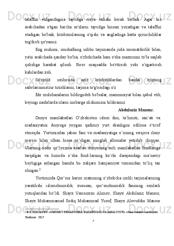 talaffuz   etilgandagina   tajvidga   rioya   etilishi   kerak   bo'ladi.   Agar   biz
arabchadan   o'tgan   barcha   so'zlarni   tajvidga   binoan   yozadigan   va   talaffuz
etadigan   bo'lsak,   kitobxonlarning   o'qishi   va   anglashiga   katta   qiyinchiliklar
tug'dirib qo'yamiz.
Eng   muhimi,   mushafning   ushbu   tarjimasida   juda   omonatdorlik   bilan,
ya'ni arabchada qanday bo'lsa, o'zbekchada ham o'sha mazmunni to'la saqlab
qolishga   harakat   qilindi.   Biror   maqsadda   bo'rttirish   yoki   o'zgartirish
kabilardan xoli.
So'zimiz   intihosida   aziz   kitobxonlardan   bandai   ojizning
sahvlarinima'zur tutishlarini, tarjima to'g'risidagi o'z 
fikr mulohazalarini bildirgudek bo'lsalar, mamnuniyat bilan qabul etib,
keyingi nashrlarda ularni inobarga olishimizni bildiramiz.
Abdulaziz Mansur.
Dunyo   mamlakatlari   O‘zbekiston   islom   dini,   ta’limoti,   san’ati   va
madaniyatini   dunyoga   yoygan   qadimiy   yurt   ekanligini   odilona   e’tirof
etmoqda.   Yurtimizdan   jahon   fani   va   madaniyatiga   o‘zining   serqirra   ilmiy
merosi   bilan   ulkan   hissa   qo‘shgan   minglab   allomalar   yetishib   chiqqan.
Ularning   nodir   qo‘lyozma   asarlari   dunyoning   turli   mamlakatlari   fondlariga
tarqalgan   va   hozirda   o‘sha   fond-larning   ko‘rki   darajasidagi   ma’naviy
boyligiga   aylangan   hamda   bu   xalqaro   hamjamiyat   tomonidan   to‘liq   tan
olingan. 2
Yurtimizda Qur’oni  karim matnining  o‘zbekcha  izohli  tarjimalarining
yaratilishi   islomshunoslik,   xususan,   qur’onshunoslik   fanining   sezilarli
yutuqlaridan   bo‘ldi.   Shayx   Usmonxon   Alimov,   Shayx   Abdulaziz   Mansur,
Shayx   Muhammamad   Sodiq   Muhammad   Yusuf,   Shayx   Alovuddin   Mansur
2
  B.X.XODJAYEV  «UMUMIY PEDAGOGIKA NAZARIYASI VA AMALIYOTI» «Sano-standart» nashriyoti 
Toshkent - 2017
7