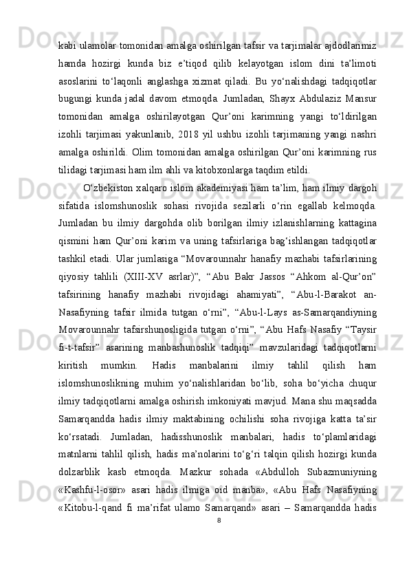 kabi ulamolar tomonidan amalga oshirilgan tafsir va tarjimalar ajdodlarimiz
hamda   hozirgi   kunda   biz   e’tiqod   qilib   kelayotgan   islom   dini   ta’limoti
asoslarini   to‘laqonli   anglashga   xizmat   qiladi.   Bu   yo‘nalishdagi   tadqiqotlar
bugungi   kunda   jadal   davom   etmoqda.   Jumladan,   Shayx   Abdulaziz   Mansur
tomonidan   amalga   oshirilayotgan   Qur’oni   karimning   yangi   to‘ldirilgan
izohli   tarjimasi   yakunlanib,   2018   yil   ushbu   izohli   tarjimaning   yangi   nashri
amalga oshirildi. Olim tomonidan amalga oshirilgan Qur’oni karimning rus
tilidagi tarjimasi ham ilm ahli va kitobxonlarga taqdim etildi.
O‘zbekiston xalqaro islom akademiyasi ham ta’lim, ham ilmiy dargoh
sifatida   islomshunoslik   sohasi   rivojida   sezilarli   o‘rin   egallab   kelmoqda.
Jumladan   bu   ilmiy   dargohda   olib   borilgan   ilmiy   izlanishlarning   kattagina
qismini   ham   Qur’oni   karim   va   uning   tafsirlariga   bag‘ishlangan   tadqiqotlar
tashkil etadi.  Ular  jumlasiga “Movarounnahr  hanafiy mazhabi  tafsirlarining
qiyosiy   tahlili   (XIII-XV   asrlar)”,   “Abu   Bakr   Jassos   “Ahkom   al-Qur’on”
tafsirining   hanafiy   mazhabi   rivojidagi   ahamiyati”,   “Abu-l-Barakot   an-
Nasafiyning   tafsir   ilmida   tutgan   o‘rni”,   “Abu-l-Lays   as-Samarqandiyning
Movarounnahr   tafsirshunosligida   tutgan   o‘rni”,   “Abu   Hafs   Nasafiy   “Taysir
fi-t-tafsir”   asarining   manbashunoslik   tadqiqi”   mavzularidagi   tadqiqotlarni
kiritish   mumkin.   Hadis   manbalarini   ilmiy   tahlil   qilish   ham
islomshunoslikning   muhim   yo‘nalishlaridan   bo‘lib,   soha   bo‘yicha   chuqur
ilmiy tadqiqotlarni amalga oshirish imkoniyati mavjud. Mana shu maqsadda
Samarqandda   hadis   ilmiy   maktabining   ochilishi   soha   rivojiga   katta   ta’sir
ko‘rsatadi.   Jumladan,   hadisshunoslik   manbalari,   hadis   to‘plamlaridagi
matnlarni   tahlil   qilish,   hadis   ma’nolarini   to‘g‘ri   talqin   qilish   hozirgi   kunda
dolzarblik   kasb   etmoqda.   Mazkur   sohada   «Abdulloh   Subazmuniyning
«Kashfu-l-osor»   asari   hadis   ilmiga   oid   manba»,   «Abu   Hafs   Nasafiyning
«Kitobu-l-qand   fi   ma’rifat   ulamo   Samarqand»   asari   –   Samarqandda   hadis
8 