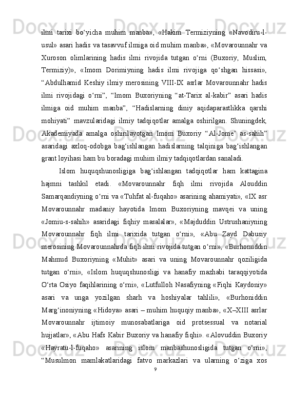 ilmi   tarixi   bo‘yicha   muhim   manba»,   «Hakim   Termiziyning   «Navodiru-l-
usul» asari hadis va tasavvuf ilmiga oid muhim manba», «Movarounnahr va
Xuroson   olimlarining   hadis   ilmi   rivojida   tutgan   o‘rni   (Buxoriy,   Muslim,
Termiziy)»,   «Imom   Dorimiyning   hadis   ilmi   rivojiga   qo‘shgan   hissasi»,
“Abdulhamid   Keshiy   ilmiy   merosining   VIII-IX   asrlar   Movarounnahr   hadis
ilmi   rivojidagi   o‘rni”,   “Imom   Buxoriyning   “at-Tarix   al-kabir”   asari   hadis
ilmiga   oid   muhim   manba”,   “Hadislarning   diniy   aqidaparastlikka   qarshi
mohiyati”   mavzularidagi   ilmiy   tadqiqotlar   amalga   oshirilgan.   Shuningdek,
Akademiyada   amalga   oshirilayotgan   Imom   Buxoriy   “Al-Jome’   as-sahih”
asaridagi   axloq-odobga   bag‘ishlangan   hadislarning   talqiniga   bag‘ishlangan
grant loyihasi ham bu boradagi muhim ilmiy tadqiqotlardan sanaladi.
Islom   huquqshunosligiga   bag‘ishlangan   tadqiqotlar   ham   kattagina
hajmni   tashkil   etadi.   «Movarounnahr   fiqh   ilmi   rivojida   Alouddin
Samarqandiyning o‘rni va «Tuhfat al-fuqaho» asarining ahamiyati», «IX asr
Movarounnahr   madaniy   hayotida   Imom   Buxoriyning   mavqei   va   uning
«Jomiu-s-sahih»   asaridagi   fiqhiy   masalalar»,   «Majduddin   Ustrushaniyning
Movarounnahr   fiqh   ilmi   tarixida   tutgan   o‘rni»,   «Abu   Zayd   Dabusiy
merosining Movarounnahrda fiqh ilmi rivojida tutgan o‘rni», «Burhonuddin
Mahmud   Buxoriyning   «Muhit»   asari   va   uning   Movarounnahr   qoziligida
tutgan   o‘rni»,   «Islom   huquqshunosligi   va   hanafiy   mazhabi   taraqqiyotida
O‘rta Osiyo faqihlarining o‘rni», «Lutfulloh Nasafiyning «Fiqhi Kaydoniy»
asari   va   unga   yozilgan   sharh   va   hoshiyalar   tahlili»,   «Burhoniddin
Marg‘inoniyning «Hidoya» asari – muhim huquqiy manba», «X–XIII asrlar
Movarounnahr   ijtimoiy   munosabatlariga   oid   protsessual   va   notarial
hujjatlar», «Abu Hafs Kabir Buxoriy va hanafiy fiqhi». «Alovuddin Buxoriy
«Hayratu-l-fuqaho»   asarining   islom   manbashunosligida   tutgan   o‘rni»,
“Musulmon   mamlakatlaridagi   fatvo   markazlari   va   ularning   o‘ziga   xos
9 