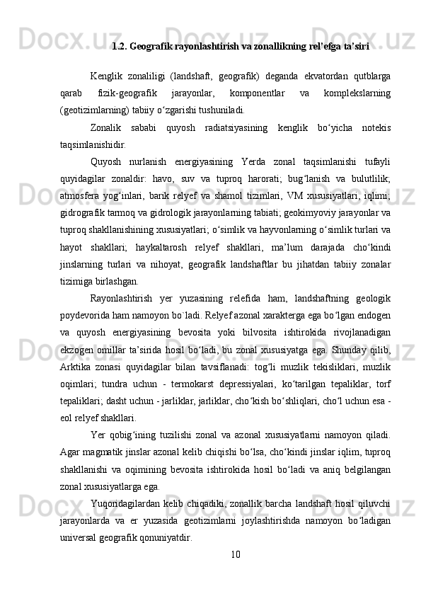 1.2. Geografik rayonlashtirish va zonallikning rel’efga ta’siri
Kenglik   zonaliligi   (landshaft,   geografik)   deganda   ekvatordan   qutblarga
qarab   fizik-geografik   jarayonlar,   komponentlar   va   komplekslarning
(geotizimlarning) tabiiy o zgarishi tushuniladi.ʻ
Zonalik   sababi   quyosh   radiatsiyasining   kenglik   bo yicha   notekis	
ʻ
taqsimlanishidir.
Quyosh   nurlanish   energiyasining   Yerda   zonal   taqsimlanishi   tufayli
quyidagilar   zonaldir:   havo,   suv   va   tuproq   harorati;   bug lanish   va   bulutlilik;	
ʻ
atmosfera   yog inlari,   barik   relyef   va   shamol   tizimlari,   VM   xususiyatlari,   iqlimi;	
ʻ
gidrografik tarmoq va gidrologik jarayonlarning tabiati; geokimyoviy jarayonlar va
tuproq shakllanishining xususiyatlari; o simlik va hayvonlarning o simlik turlari va	
ʻ ʻ
hayot   shakllari;   haykaltarosh   relyef   shakllari,   ma’lum   darajada   cho kindi	
ʻ
jinslarning   turlari   va   nihoyat,   geografik   landshaftlar   bu   jihatdan   tabiiy   zonalar
tizimiga birlashgan.
Rayonlashtirish   yer   yuzasining   relefida   ham,   landshaftning   geologik
poydevorida ham namoyon bo`ladi. Relyef azonal xarakterga ega bo lgan endogen	
ʻ
va   quyosh   energiyasining   bevosita   yoki   bilvosita   ishtirokida   rivojlanadigan
ekzogen   omillar   ta’sirida   hosil   bo ladi,   bu   zonal   xususiyatga   ega.   Shunday   qilib,	
ʻ
Arktika   zonasi   quyidagilar   bilan   tavsiflanadi:   tog li   muzlik   tekisliklari,   muzlik	
ʻ
oqimlari;   tundra   uchun   -   termokarst   depressiyalari,   ko tarilgan   tepaliklar,   torf	
ʻ
tepaliklari; dasht uchun - jarliklar, jarliklar, cho kish bo shliqlari, cho l uchun esa -	
ʻ ʻ ʻ
eol relyef shakllari.
Yer   qobig ining   tuzilishi   zonal   va   azonal   xususiyatlarni   namoyon   qiladi.	
ʻ
Agar magmatik jinslar azonal kelib chiqishi bo lsa, cho kindi jinslar iqlim, tuproq	
ʻ ʻ
shakllanishi   va   oqimining   bevosita   ishtirokida   hosil   bo ladi   va   aniq   belgilangan	
ʻ
zonal xususiyatlarga ega.
Yuqoridagilardan   kelib   chiqadiki,   zonallik   barcha   landshaft   hosil   qiluvchi
jarayonlarda   va   er   yuzasida   geotizimlarni   joylashtirishda   namoyon   bo ladigan	
ʻ
universal geografik qonuniyatdir.
10 