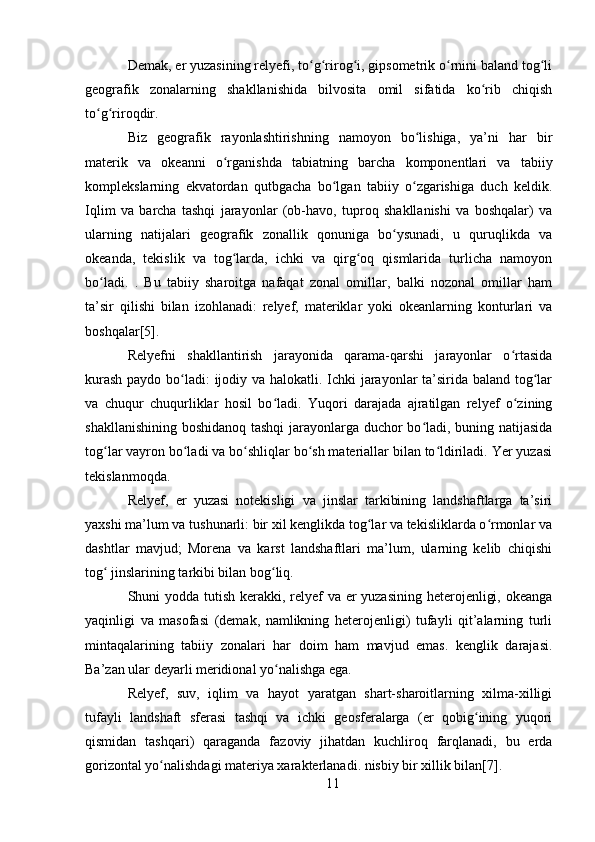 Demak, er yuzasining relyefi, to g rirog i, gipsometrik o rnini baland tog liʻ ʻ ʻ ʻ ʻ
geografik   zonalarning   shakllanishida   bilvosita   omil   sifatida   ko rib   chiqish	
ʻ
to g riroqdir.	
ʻ ʻ
Biz   geografik   rayonlashtirishning   namoyon   bo lishiga,   ya’ni   har   bir	
ʻ
materik   va   okeanni   o rganishda   tabiatning   barcha   komponentlari   va   tabiiy	
ʻ
komplekslarning   ekvatordan   qutbgacha   bo lgan   tabiiy   o zgarishiga   duch   keldik.	
ʻ ʻ
Iqlim   va   barcha   tashqi   jarayonlar   (ob-havo,   tuproq   shakllanishi   va   boshqalar)   va
ularning   natijalari   geografik   zonallik   qonuniga   bo ysunadi,   u   quruqlikda   va	
ʻ
okeanda,   tekislik   va   tog larda,   ichki   va   qirg oq   qismlarida   turlicha   namoyon	
ʻ ʻ
bo ladi.   .   Bu   tabiiy   sharoitga   nafaqat   zonal   omillar,   balki   nozonal   omillar   ham	
ʻ
ta’sir   qilishi   bilan   izohlanadi:   relyef,   materiklar   yoki   okeanlarning   konturlari   va
boshqalar[5].
Relyefni   shakllantirish   jarayonida   qarama-qarshi   jarayonlar   o rtasida	
ʻ
kurash  paydo bo ladi: ijodiy va halokatli. Ichki  jarayonlar ta’sirida baland tog lar	
ʻ ʻ
va   chuqur   chuqurliklar   hosil   bo ladi.   Yuqori   darajada   ajratilgan   relyef   o zining	
ʻ ʻ
shakllanishining boshidanoq tashqi  jarayonlarga duchor bo ladi, buning natijasida	
ʻ
tog lar vayron bo ladi va bo shliqlar bo sh materiallar bilan to ldiriladi. Yer yuzasi	
ʻ ʻ ʻ ʻ ʻ
tekislanmoqda.
Relyef,   er   yuzasi   notekisligi   va   jinslar   tarkibining   landshaftlarga   ta’siri
yaxshi ma’lum va tushunarli: bir xil kenglikda tog lar va tekisliklarda o rmonlar va	
ʻ ʻ
dashtlar   mavjud;   Morena   va   karst   landshaftlari   ma’lum,   ularning   kelib   chiqishi
tog  jinslarining tarkibi bilan bog liq.	
ʻ ʻ
Shuni yodda tutish kerakki, relyef  va er  yuzasining heterojenligi, okeanga
yaqinligi   va   masofasi   (demak,   namlikning   heterojenligi)   tufayli   qit’alarning   turli
mintaqalarining   tabiiy   zonalari   har   doim   ham   mavjud   emas.   kenglik   darajasi.
Ba’zan ular deyarli meridional yo nalishga ega.	
ʻ
Relyef,   suv,   iqlim   va   hayot   yaratgan   shart-sharoitlarning   xilma-xilligi
tufayli   landshaft   sferasi   tashqi   va   ichki   geosferalarga   (er   qobig ining   yuqori	
ʻ
qismidan   tashqari)   qaraganda   fazoviy   jihatdan   kuchliroq   farqlanadi,   bu   erda
gorizontal yo nalishdagi materiya xarakterlanadi. nisbiy bir xillik bilan[7].	
ʻ
11 