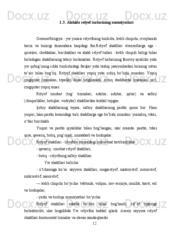 1.3. Alohida relyef turlarining xususiyatlari
Geomorfologiya - yer yuzasi relyefining tuzilishi, kelib chiqishi, rivojlanish
tarixi   va   hozirgi   dinamikasi   haqidagi   fan.Relyef   shakllari   elementlarga   ega   -
qirralari, chekkalari, burchaklari va shakl relyef turlari - kelib chiqish birligi bilan
birlashgan shakllarning tabiiy birikmalari. Relyef turlarining fazoviy ajralishi yoki
yer qobig ining ichki tuzilishidagi farqlar yoki tashqi jarayonlardan birining ustunʻ
ta’siri   bilan   bog liq.   Relyef   shakllari   yopiq   yoki   ochiq   bo lishi   mumkin.   Yopiq	
ʻ ʻ
izogipslar   (masalan,   tepalik)   bilan   belgilanadi,   ochiq   shakllarda   (masalan,   jar),
izogipslar yopiq emas.
Relyef   musbat   (tog   tizmalari,   adirlar,   adirlar,   qirlar)   va   salbiy	
ʻ
(chuqurliklar, botiqlar, vodiylar) shakllardan tashkil topgan.
Ijobiy   shakllarning   tepasi,   salbiy   shakllarning   pastki   qismi   bor.   Ham
yuqori, ham pastki kesimdagi turli shakllarga ega bo lishi mumkin: yumaloq, tekis,	
ʻ
o tkir burchakli	
ʻ
Yuqori   va   pastki   qiyaliklar   bilan   bog langan,   ular   orasida:   pastki,   tekis	
ʻ
qiya, qavariq, botiq, pog onali, murakkab va boshqalar.	
ʻ
Relyef shakllari - litosfera yuzasidagi individual tartibsizliklar:
- qavariq - musbat relyef shakllari;
- botiq - relyefning salbiy shakllari.
  Yer shakllari turlicha:
-   o lchamiga   ko ra:   sayyora   shakllari,   megarelyef,   makrorelef,   mezorelef,	
ʻ ʻ
mikrorelef, nanorelef;
— kelib chiqishi bo yicha: tektonik, vulqon, suv-eroziya, muzlik, karst, eol	
ʻ
va boshqalar;
- yoshi va boshqa xususiyatlari bo yicha.	
ʻ
Relyef   shakllari   odatda   bir-biri   bilan   bog lanib,   rel’ef   tiplariga	
ʻ
birlashtirilib,   ular   birgalikda   Yer   relyefini   tashkil   qiladi.   Asosiy   sayyora   relyef
shakllari kontinental tizmalar va okean xandaqlaridir.
12 