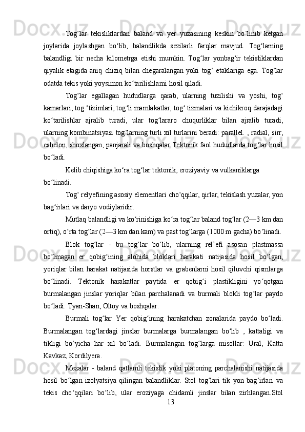 Tog lar   tekisliklardan   baland   va   yer   yuzasining   keskin   bo linib   ketganʻ ʻ
joylarida   joylashgan   bo lib,   balandlikda   sezilarli   farqlar   mavjud.   Tog larning	
ʻ ʻ
balandligi   bir   necha   kilometrga   etishi   mumkin.   Tog lar   yonbag ir   tekisliklardan	
ʻ ʻ
qiyalik   etagida   aniq   chiziq   bilan   chegaralangan   yoki   tog   etaklariga   ega.   Tog lar	
ʻ ʻ
odatda tekis yoki yoysimon ko tarilishlarni hosil qiladi.	
ʻ
Tog lar   egallagan   hududlarga   qarab,   ularning   tuzilishi   va   yoshi,   tog	
ʻ ʻ
kamarlari, tog ‘tizimlari, tog li mamlakatlar, tog  tizmalari va kichikroq darajadagi	
ʻ ʻ
ko tarilishlar   ajralib   turadi,   ular   tog lararo   chuqurliklar   bilan   ajralib   turadi,	
ʻ ʻ
ularning kombinatsiyasi tog larning turli xil turlarini beradi: parallel. , radial, sirr,	
ʻ
eshelon, shoxlangan, panjarali va boshqalar Tektonik faol hududlarda tog lar hosil	
ʻ
bo ladi.	
ʻ
Kelib chiqishiga ko ra tog lar tektonik, eroziyaviy va vulkaniklarga 	
ʻ ʻ
bo linadi.	
ʻ
Tog  relyefining asosiy elementlari cho qqilar, qirlar, tekislash yuzalar, yon	
ʻ ʻ
bag irlari va daryo vodiylaridir.	
ʻ
Mutlaq balandligi va ko rinishiga ko ra tog lar baland tog lar (2—3 km dan	
ʻ ʻ ʻ ʻ
ortiq), o rta tog lar (2—3 km dan kam) va past tog larga (1000 m gacha) bo linadi.	
ʻ ʻ ʻ ʻ
Blok   tog lar   -   bu   tog lar   bo lib,   ularning   rel’efi   asosan   plastmassa	
ʻ ʻ ʻ
bo lmagan   er   qobig ining   alohida   bloklari   harakati   natijasida   hosil   bo lgan,	
ʻ ʻ ʻ
yoriqlar   bilan   harakat   natijasida   horstlar   va   grabenlarni   hosil   qiluvchi   qismlarga
bo linadi.   Tektonik   harakatlar   paytida   er   qobig i   plastikligini   yo qotgan
ʻ ʻ ʻ
burmalangan   jinslar   yoriqlar   bilan   parchalanadi   va   burmali   blokli   tog lar   paydo	
ʻ
bo ladi: Tyan-Shan, Oltoy va boshqalar.	
ʻ
Burmali   tog lar   Yer   qobig ining   harakatchan   zonalarida   paydo   bo ladi.	
ʻ ʻ ʻ
Burmalangan   tog lardagi   jinslar   burmalarga   burmalangan   bo lib   ,   kattaligi   va	
ʻ ʻ
tikligi   bo yicha   har   xil   bo ladi.   Burmalangan   tog larga   misollar:   Ural,   Katta	
ʻ ʻ ʻ
Kavkaz, Kordilyera.
Mezalar   -   baland   qatlamli   tekislik   yoki   platoning   parchalanishi   natijasida
hosil   bo lgan   izolyatsiya   qilingan   balandliklar.   Stol   tog lari   tik   yon   bag irlari   va
ʻ ʻ ʻ
tekis   cho qqilari   bo lib,   ular   eroziyaga   chidamli   jinslar   bilan   zirhlangan.Stol
ʻ ʻ
13 