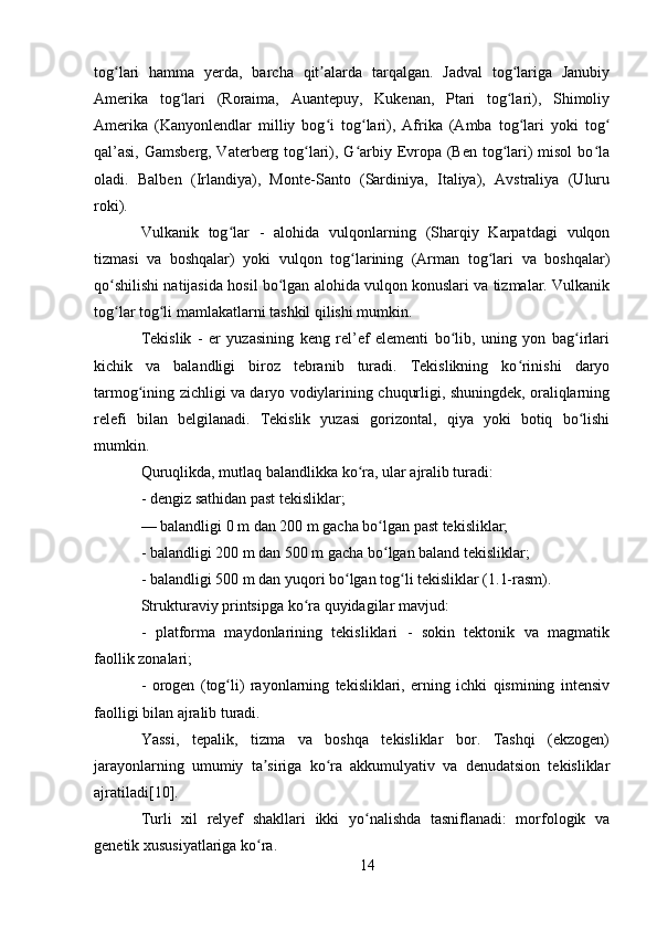 tog lari   hamma   yerda,   barcha   qit alarda   tarqalgan.   Jadval   tog lariga   Janubiyʻ ʼ ʻ
Amerika   tog lari   (Roraima,   Auantepuy,   Kukenan,   Ptari   tog lari),   Shimoliy	
ʻ ʻ
Amerika   (Kanyonlendlar   milliy   bog i   tog lari),   Afrika   (Amba   tog lari   yoki   tog	
ʻ ʻ ʻ ʻ
qal’asi,  Gamsberg, Vaterberg tog lari), G arbiy Evropa (Ben tog lari)  misol  bo la	
ʻ ʻ ʻ ʻ
oladi.   Balben   (Irlandiya),   Monte-Santo   (Sardiniya,   Italiya),   Avstraliya   (Uluru
roki).
Vulkanik   tog lar   -   alohida   vulqonlarning   (Sharqiy   Karpatdagi   vulqon	
ʻ
tizmasi   va   boshqalar)   yoki   vulqon   tog larining   (Arman   tog lari   va   boshqalar)	
ʻ ʻ
qo shilishi natijasida hosil bo lgan alohida vulqon konuslari va tizmalar. Vulkanik	
ʻ ʻ
tog lar tog li mamlakatlarni tashkil qilishi mumkin.
ʻ ʻ
Tekislik   -   er   yuzasining   keng   rel’ef   elementi   bo lib,   uning   yon   bag irlari	
ʻ ʻ
kichik   va   balandligi   biroz   tebranib   turadi.   Tekislikning   ko rinishi   daryo	
ʻ
tarmog ining zichligi va daryo vodiylarining chuqurligi, shuningdek, oraliqlarning	
ʻ
relefi   bilan   belgilanadi.   Tekislik   yuzasi   gorizontal,   qiya   yoki   botiq   bo lishi	
ʻ
mumkin.
Quruqlikda, mutlaq balandlikka ko ra, ular ajralib turadi:	
ʻ
- dengiz sathidan past tekisliklar;
— balandligi 0 m dan 200 m gacha bo lgan past tekisliklar;	
ʻ
- balandligi 200 m dan 500 m gacha bo lgan baland tekisliklar;
ʻ
- balandligi 500 m dan yuqori bo lgan tog li tekisliklar (1.1-rasm).	
ʻ ʻ
Strukturaviy printsipga ko ra quyidagilar mavjud:	
ʻ
-   platforma   maydonlarining   tekisliklari   -   sokin   tektonik   va   magmatik
faollik zonalari;
-   orogen   (tog li)   rayonlarning   tekisliklari,   erning   ichki   qismining   intensiv	
ʻ
faolligi bilan ajralib turadi.
Yassi,   tepalik,   tizma   va   boshqa   tekisliklar   bor.   Tashqi   (ekzogen)
jarayonlarning   umumiy   ta siriga   ko ra   akkumulyativ   va   denudatsion   tekisliklar	
ʼ ʻ
ajratiladi[10].
Turli   xil   relyef   shakllari   ikki   yo nalishda   tasniflanadi:   morfologik   va	
ʻ
genetik xususiyatlariga ko ra.	
ʻ
14 