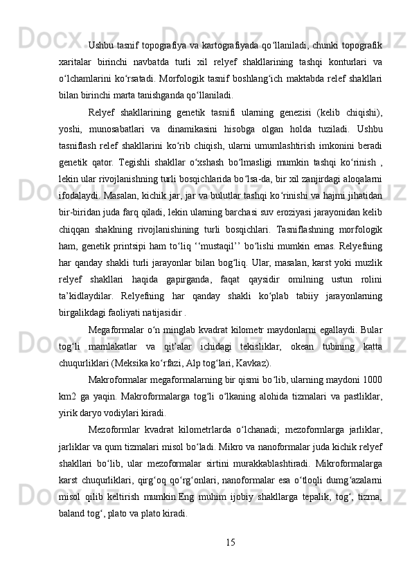 Ushbu tasnif  topografiya va kartografiyada qo llaniladi, chunki topografikʻ
xaritalar   birinchi   navbatda   turli   xil   relyef   shakllarining   tashqi   konturlari   va
o lchamlarini   ko rsatadi.   Morfologik   tasnif   boshlang ich   maktabda   relef   shakllari	
ʻ ʻ ʻ
bilan birinchi marta tanishganda qo llaniladi.	
ʻ
Relyef   shakllarining   genetik   tasnifi   ularning   genezisi   (kelib   chiqishi),
yoshi,   munosabatlari   va   dinamikasini   hisobga   olgan   holda   tuziladi.   Ushbu
tasniflash   relef   shakllarini   ko rib   chiqish,   ularni   umumlashtirish   imkonini   beradi	
ʻ
genetik   qator.   Tegishli   shakllar   o xshash   bo lmasligi   mumkin   tashqi   ko rinish   ,	
ʻ ʻ ʻ
lekin ular rivojlanishning turli bosqichlarida bo lsa-da, bir xil zanjirdagi aloqalarni	
ʻ
ifodalaydi. Masalan, kichik jar, jar va bulutlar tashqi ko rinishi va hajmi jihatidan	
ʻ
bir-biridan juda farq qiladi, lekin ularning barchasi suv eroziyasi jarayonidan kelib
chiqqan   shaklning   rivojlanishining   turli   bosqichlari.   Tasniflashning   morfologik
ham,   genetik   printsipi   ham   to liq   ‘‘mustaqil’’   bo lishi   mumkin   emas.   Relyefning	
ʻ ʻ
har   qanday  shakli  turli   jarayonlar  bilan  bog liq.  Ular,  masalan,  karst  yoki  muzlik	
ʻ
relyef   shakllari   haqida   gapirganda,   faqat   qaysidir   omilning   ustun   rolini
ta’kidlaydilar.   Relyefning   har   qanday   shakli   ko plab   tabiiy   jarayonlarning	
ʻ
birgalikdagi faoliyati natijasidir .
Megaformalar  o n minglab kvadrat  kilometr  maydonlarni  egallaydi. Bular	
ʻ
tog li   mamlakatlar   va   qit’alar   ichidagi   tekisliklar,   okean   tubining   katta	
ʻ
chuqurliklari (Meksika ko rfazi, Alp tog lari, Kavkaz).	
ʻ ʻ
Makroformalar megaformalarning bir qismi bo lib, ularning maydoni 1000	
ʻ
km2   ga   yaqin.   Makroformalarga   tog li   o lkaning   alohida   tizmalari   va   pastliklar,	
ʻ ʻ
yirik daryo vodiylari kiradi.
Mezoformlar   kvadrat   kilometrlarda   o lchanadi;   mezoformlarga   jarliklar,	
ʻ
jarliklar va qum tizmalari misol bo ladi. Mikro va nanoformalar juda kichik relyef	
ʻ
shakllari   bo lib,   ular   mezoformalar   sirtini   murakkablashtiradi.   Mikroformalarga	
ʻ
karst   chuqurliklari,   qirg oq   qo rg onlari,   nanoformalar   esa   o tloqli   dumg azalarni	
ʻ ʻ ʻ ʻ ʻ
misol   qilib   keltirish   mumkin.Eng   muhim   ijobiy   shakllarga   tepalik,   tog ,   tizma,	
ʻ
baland tog , plato va plato kiradi.	
ʻ
15 