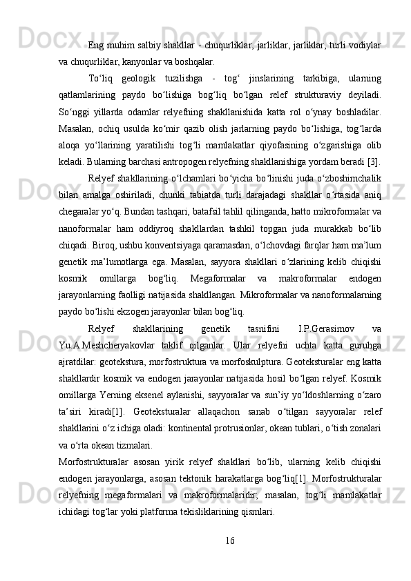 Eng muhim salbiy shakllar - chuqurliklar, jarliklar, jarliklar, turli vodiylar
va chuqurliklar, kanyonlar va boshqalar.
To liq   geologik   tuzilishga   -   tog   jinslarining   tarkibiga,   ularningʻ ʻ
qatlamlarining   paydo   bo lishiga   bog liq   bo lgan   relef   strukturaviy   deyiladi.	
ʻ ʻ ʻ
So nggi   yillarda   odamlar   relyefning   shakllanishida   katta   rol   o ynay   boshladilar.	
ʻ ʻ
Masalan,   ochiq   usulda   ko mir   qazib   olish   jarlarning   paydo   bo lishiga,   tog larda	
ʻ ʻ ʻ
aloqa   yo llarining   yaratilishi   tog li   mamlakatlar   qiyofasining   o zgarishiga   olib	
ʻ ʻ ʻ
keladi. Bularning barchasi antropogen relyefning shakllanishiga yordam beradi [3].
Relyef  shakllarining  o lchamlari  bo yicha  bo linishi  juda  o zboshimchalik	
ʻ ʻ ʻ ʻ
bilan   amalga   oshiriladi,   chunki   tabiatda   turli   darajadagi   shakllar   o rtasida   aniq	
ʻ
chegaralar yo q. Bundan tashqari, batafsil tahlil qilinganda, hatto mikroformalar va	
ʻ
nanoformalar   ham   oddiyroq   shakllardan   tashkil   topgan   juda   murakkab   bo lib	
ʻ
chiqadi. Biroq, ushbu konventsiyaga qaramasdan, o lchovdagi farqlar ham ma’lum	
ʻ
genetik   ma’lumotlarga   ega.   Masalan,   sayyora   shakllari   o zlarining   kelib   chiqishi	
ʻ
kosmik   omillarga   bog liq.   Megaformalar   va   makroformalar   endogen	
ʻ
jarayonlarning faolligi natijasida shakllangan. Mikroformalar va nanoformalarning
paydo bo lishi ekzogen jarayonlar bilan bog liq.	
ʻ ʻ
Relyef   shakllarining   genetik   tasnifini   I.P.Gerasimov   va
Yu.A.Meshcheryakovlar   taklif   qilganlar.   Ular   relyefni   uchta   katta   guruhga
ajratdilar: geotekstura, morfostruktura va morfoskulptura. Geoteksturalar eng katta
shakllardir   kosmik  va  endogen  jarayonlar   natijasida   hosil   bo lgan   relyef.  Kosmik	
ʻ
omillarga   Yerning   eksenel   aylanishi,   sayyoralar   va   sun’iy   yo ldoshlarning   o zaro
ʻ ʻ
ta’siri   kiradi[1].   Geoteksturalar   allaqachon   sanab   o tilgan   sayyoralar   relef	
ʻ
shakllarini o z ichiga oladi: kontinental protrusionlar, okean tublari, o tish zonalari	
ʻ ʻ
va o rta okean tizmalari.	
ʻ
Morfostrukturalar   asosan   yirik   relyef   shakllari   bo lib,   ularning   kelib   chiqishi	
ʻ
endogen   jarayonlarga,   asosan   tektonik   harakatlarga   bog liq[1].   Morfostrukturalar	
ʻ
relyefning   megaformalari   va   makroformalaridir;   masalan,   tog li   mamlakatlar	
ʻ
ichidagi tog lar yoki platforma tekisliklarining qismlari.	
ʻ
16 