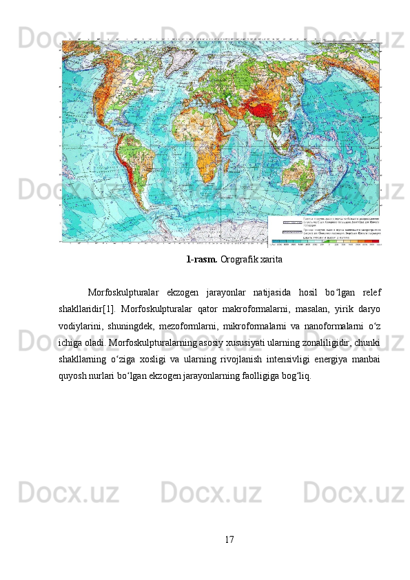 1-rasm.  Orografik xarita
Morfoskulpturalar   ekzogen   jarayonlar   natijasida   hosil   bo lgan   relefʻ
shakllaridir[1].   Morfoskulpturalar   qator   makroformalarni,   masalan,   yirik   daryo
vodiylarini,   shuningdek,   mezoformlarni,   mikroformalarni   va   nanoformalarni   o z	
ʻ
ichiga oladi. Morfoskulpturalarning asosiy xususiyati ularning zonaliligidir, chunki
shakllarning   o ziga   xosligi   va   ularning   rivojlanish   intensivligi   energiya   manbai	
ʻ
quyosh nurlari bo lgan ekzogen jarayonlarning faolligiga bog liq.	
ʻ ʻ
17 