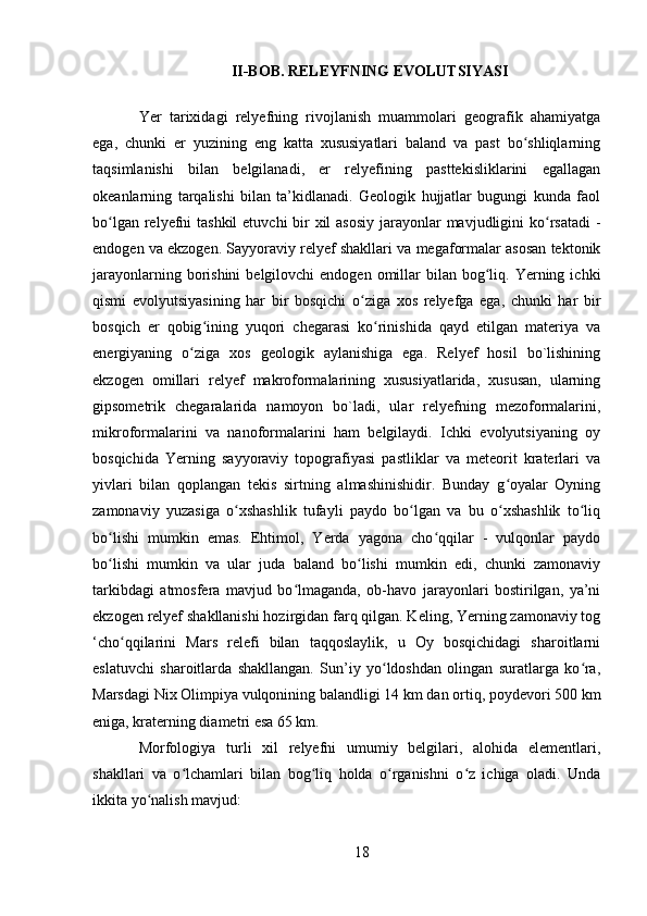 II-BOB. RELEYFNING EVOLUTSIYASI
Yer   tarixidagi   relyefning   rivojlanish   muammolari   geografik   ahamiyatga
ega,   chunki   er   yuzining   eng   katta   xususiyatlari   baland   va   past   bo shliqlarningʻ
taqsimlanishi   bilan   belgilanadi,   er   relyefining   pasttekisliklarini   egallagan
okeanlarning   tarqalishi   bilan   ta’kidlanadi.   Geologik   hujjatlar   bugungi   kunda   faol
bo lgan relyefni  tashkil  etuvchi bir xil  asosiy jarayonlar mavjudligini ko rsatadi  -	
ʻ ʻ
endogen va ekzogen. Sayyoraviy relyef shakllari va megaformalar asosan tektonik
jarayonlarning  borishini  belgilovchi   endogen omillar  bilan  bog liq.  Yerning  ichki	
ʻ
qismi   evolyutsiyasining   har   bir   bosqichi   o ziga   xos   relyefga   ega,   chunki   har   bir	
ʻ
bosqich   er   qobig ining   yuqori   chegarasi   ko rinishida   qayd   etilgan   materiya   va	
ʻ ʻ
energiyaning   o ziga   xos   geologik   aylanishiga   ega.   Relyef   hosil   bo`lishining	
ʻ
ekzogen   omillari   relyef   makroformalarining   xususiyatlarida,   xususan,   ularning
gipsometrik   chegaralarida   namoyon   bo`ladi,   ular   relyefning   mezoformalarini,
mikroformalarini   va   nanoformalarini   ham   belgilaydi.   Ichki   evolyutsiyaning   oy
bosqichida   Yerning   sayyoraviy   topografiyasi   pastliklar   va   meteorit   kraterlari   va
yivlari   bilan   qoplangan   tekis   sirtning   almashinishidir.   Bunday   g oyalar   Oyning	
ʻ
zamonaviy   yuzasiga   o xshashlik   tufayli   paydo   bo lgan   va   bu   o xshashlik   to liq	
ʻ ʻ ʻ ʻ
bo lishi   mumkin   emas.   Ehtimol,   Yerda   yagona   cho qqilar   -   vulqonlar   paydo	
ʻ ʻ
bo lishi   mumkin   va   ular   juda   baland   bo lishi   mumkin   edi,   chunki   zamonaviy
ʻ ʻ
tarkibdagi   atmosfera   mavjud   bo lmaganda,   ob-havo   jarayonlari   bostirilgan,   ya’ni	
ʻ
ekzogen relyef shakllanishi hozirgidan farq qilgan. Keling, Yerning zamonaviy tog
‘cho qqilarini   Mars   relefi   bilan   taqqoslaylik,   u   Oy   bosqichidagi   sharoitlarni	
ʻ
eslatuvchi   sharoitlarda   shakllangan.   Sun’iy   yo ldoshdan   olingan   suratlarga   ko ra,	
ʻ ʻ
Marsdagi Nix Olimpiya vulqonining balandligi 14 km dan ortiq, poydevori 500 km
eniga, kraterning diametri esa 65 km.
Morfologiya   turli   xil   relyefni   umumiy   belgilari,   alohida   elementlari,
shakllari   va   o lchamlari   bilan   bog liq   holda   o rganishni   o z   ichiga   oladi.   Unda	
ʻ ʻ ʻ ʻ
ikkita yo nalish mavjud:	
ʻ
18 