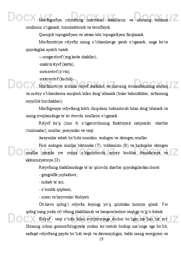 Morfografiya   relyefning   individual   shakllarini   va   ularning   birikma
usullarini o rganadi, tizimlashtiradi va tavsiflaydi.ʻ
Quruqlik topografiyasi va okean tubi topografiyasi farqlanadi.
Morfometriya   relyefni   uning   o lchamlariga   qarab   o rganadi,   unga   ko ra	
ʻ ʻ ʻ
quyidagilar ajralib turadi:
—megarelyef (eng katta shakllar);
-makrorelyef (katta);
-mezorelef (o rta);	
ʻ
-mikrorelef (kichik).
Morfometriya   alohida   relyef   shakllari   va   ularning   elementlarining   mutlaq
va nisbiy o lchamlarini aniqlash bilan shug ullanadi (bular balandliklar, sirtlarning	
ʻ ʻ
moyillik burchaklari).
Morfogeniya relyefning kelib chiqishini tushuntirish bilan shug ullanadi va	
ʻ
uning rivojlanishiga ta’sir etuvchi omillarni o rganadi.	
ʻ
Relyef   ko p   (min   4)   o zgaruvchining   funktsiyasi   natijasidir:   shartlar	
ʻ ʻ
(tuzilmalar), omillar, jarayonlar va vaqt.
Jarayonlar sabab bo lishi mumkin: endogen va ekzogen omillar.	
ʻ
Faol   endogen   omillar   tektonika   (T),   vulkanizm   (B)   va   boshqalar   ekzogen
omillar   orasida   yer   yuzini   o zgartiruvchi   asosiy   kuchlar   denudatsiya   va	
ʻ
akkumulyatsiya (D).
Relyefning shakllanishiga ta’sir qiluvchi shartlar quyidagilardan iborat:
- geografik joylashuvi;
- nishab ta’siri;
- o simlik qoplami;	
ʻ
- inson va hayvonlar faoliyati
Ob-havo   qobig i   relyefni   keyingi   yo q   qilishdan   himoya   qiladi.   Yer	
ʻ ʻ
qobig ining yoshi rel’efning shakllanish va barqarorlashuv vaqtiga to g ri keladi.	
ʻ ʻ ʻ
Relyef   -   vaqt   o tishi   bilan   evolyutsiyaga   duchor   bo lgan   ma’lum   bir   sirt.	
ʻ ʻ
Shuning   uchun   geomorfologiyada   yoshni   ko rsatish   boshqa   ma’noga   ega   bo lib,	
ʻ ʻ
nafaqat relyefning paydo bo lish vaqti va davomiyligini, balki uning energiyasi va	
ʻ
19 