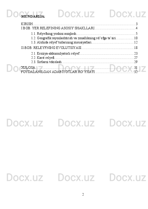 MUNDARIJA:
KIRISH ...................................................................................................................... 3
I BOB. YER RELEFINING ASOSIY SHAKLLARI ............................................... 4
1.1. Relyefning yoshini aniqlash .................................................................... 5
1.2. Geografik rayonlashtirish va zonallikning rel’efga ta’siri .................... 10
1.3. Alohida relyef turlarining xususiyatlari ................................................ 12
II-BOB. RELEYFNING EVOLUTSIYASI ............................................................ 18
2.1. Eroziya-akkumulyatorli relyef .............................................................. 23
2.2. Karst relyefi ........................................................................................... 27
2.3. Sirtlarni tekislash ................................................................................... 29
XULOSA ................................................................................................................. 31
FOYDALANILGAN ADABIYOTLAR RO YXATIʻ ............................................ 32
2 