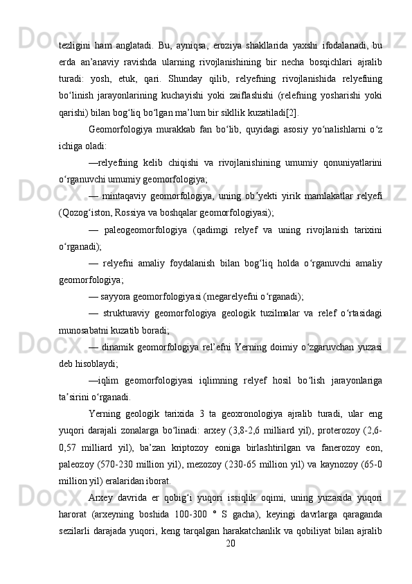 tezligini   ham   anglatadi.   Bu,   ayniqsa,   eroziya   shakllarida   yaxshi   ifodalanadi,   bu
erda   an’anaviy   ravishda   ularning   rivojlanishining   bir   necha   bosqichlari   ajralib
turadi:   yosh,   etuk,   qari.   Shunday   qilib,   relyefning   rivojlanishida   relyefning
bo linish   jarayonlarining   kuchayishi   yoki   zaiflashishi   (relefning   yosharishi   yokiʻ
qarishi) bilan bog liq bo lgan ma’lum bir sikllik kuzatiladi[2].	
ʻ ʻ
Geomorfologiya   murakkab   fan   bo lib,   quyidagi   asosiy   yo nalishlarni   o z	
ʻ ʻ ʻ
ichiga oladi:
—relyefning   kelib   chiqishi   va   rivojlanishining   umumiy   qonuniyatlarini
o rganuvchi umumiy geomorfologiya;	
ʻ
—   mintaqaviy   geomorfologiya,   uning   ob yekti   yirik   mamlakatlar   relyefi	
ʼ
(Qozog iston, Rossiya va boshqalar geomorfologiyasi);	
ʻ
—   paleogeomorfologiya   (qadimgi   relyef   va   uning   rivojlanish   tarixini
o rganadi);	
ʻ
—   relyefni   amaliy   foydalanish   bilan   bog liq   holda   o rganuvchi   amaliy	
ʻ ʻ
geomorfologiya;
— sayyora geomorfologiyasi (megarelyefni o rganadi);
ʻ
—   strukturaviy   geomorfologiya   geologik   tuzilmalar   va   relef   o rtasidagi	
ʻ
munosabatni kuzatib boradi;
—   dinamik   geomorfologiya   rel’efni   Yerning   doimiy   o zgaruvchan   yuzasi	
ʻ
deb hisoblaydi;
—iqlim   geomorfologiyasi   iqlimning   relyef   hosil   bo lish   jarayonlariga
ʻ
ta sirini o rganadi.	
ʼ ʻ
Yerning   geologik   tarixida   3   ta   geoxronologiya   ajralib   turadi,   ular   eng
yuqori   darajali   zonalarga   bo linadi:   arxey   (3,8-2,6   milliard   yil),   proterozoy   (2,6-	
ʻ
0,57   milliard   yil),   ba’zan   kriptozoy   eoniga   birlashtirilgan   va   fanerozoy   eon,
paleozoy  (570-230 million yil), mezozoy  (230-65  million yil)   va  kaynozoy (65-0
million yil) eralaridan iborat.
Arxey   davrida   er   qobig i   yuqori   issiqlik   oqimi,   uning   yuzasida   yuqori	
ʻ
harorat   (arxeyning   boshida   100-300   °   S   gacha),   keyingi   davrlarga   qaraganda
sezilarli   darajada   yuqori,   keng   tarqalgan   harakatchanlik   va   qobiliyat   bilan   ajralib
20 