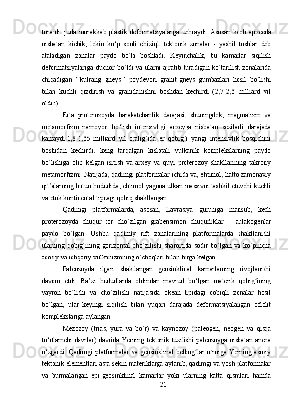 turardi.   juda   murakkab   plastik   deformatsiyalarga   uchraydi.   Asosan   kech   apxeeda
nisbatan   kichik,   lekin   ko p   sonli   chiziqli   tektonik   zonalar   -   yashil   toshlar   debʻ
ataladigan   zonalar   paydo   bo la   boshladi.   Keyinchalik,   bu   kamarlar   siqilish	
ʻ
deformatsiyalariga  duchor  bo ldi   va  ularni  ajratib  turadigan  ko tarilish  zonalarida
ʻ ʻ
chiqadigan   ‘‘kulrang   gneys’’   poydevori   granit-gneys   gumbazlari   hosil   bo lishi	
ʻ
bilan   kuchli   qizdirish   va   granitlanishni   boshdan   kechirdi   (2,7-2,6   milliard   yil
oldin).
Erta   proterozoyda   harakatchanlik   darajasi,   shuningdek,   magmatizm   va
metamorfizm   namoyon   bo lish   intensivligi   arxeyga   nisbatan   sezilarli   darajada	
ʻ
kamaydi.1,8-1,65   milliard   yil   oralig ida   er   qobig i   yangi   intensivlik   bosqichini	
ʻ ʻ
boshidan   kechirdi.   keng   tarqalgan   kislotali   vulkanik   komplekslarning   paydo
bo lishiga   olib   kelgan   isitish   va   arxey   va   quyi   proterozoy   shakllarining   takroriy	
ʻ
metamorfizmi. Natijada, qadimgi platformalar ichida va, ehtimol, hatto zamonaviy
qit’alarning butun hududida, ehtimol yagona ulkan massivni tashkil etuvchi kuchli
va etuk kontinental tipdagi qobiq shakllangan.
Qadimgi   platformalarda,   asosan,   Lavrasiya   guruhiga   mansub,   kech
proterozoyda   chuqur   tor   cho zilgan   grabensimon   chuqurliklar   –   aulakogenlar	
ʻ
paydo   bo lgan.   Ushbu   qadimiy   rift   zonalarining   platformalarda   shakllanishi	
ʻ
ularning   qobig ining   gorizontal   cho zilishi   sharoitida   sodir   bo lgan   va   ko pincha	
ʻ ʻ ʻ ʻ
asosiy va ishqoriy vulkanizmning o choqlari bilan birga kelgan.	
ʻ
Paleozoyda   ilgari   shakllangan   geosinklinal   kamarlarning   rivojlanishi
davom   etdi.   Ba’zi   hududlarda   oldindan   mavjud   bo lgan   materik   qobig ining	
ʻ ʻ
vayron   bo lishi   va   cho zilishi   natijasida   okean   tipidagi   qobiqli   zonalar   hosil	
ʻ ʻ
bo lgan,   ular   keyingi   siqilish   bilan   yuqori   darajada   deformatsiyalangan   ofiolit	
ʻ
komplekslariga aylangan.
Mezozoy   (trias,   yura   va   bo r)   va   kaynozoy   (paleogen,   neogen   va   qisqa	
ʻ
to rtlamchi  davrlar)  davrida Yerning tektonik tuzilishi  paleozoyga nisbatan  ancha	
ʻ
o zgardi. Qadimgi platformalar  va geosinklinal  belbog lar o rniga Yerning asosiy
ʻ ʻ ʻ
tektonik elementlari asta-sekin materiklarga aylanib, qadimgi va yosh platformalar
va   burmalangan   epi-geosinklinal   kamarlar   yoki   ularning   katta   qismlari   hamda
21 