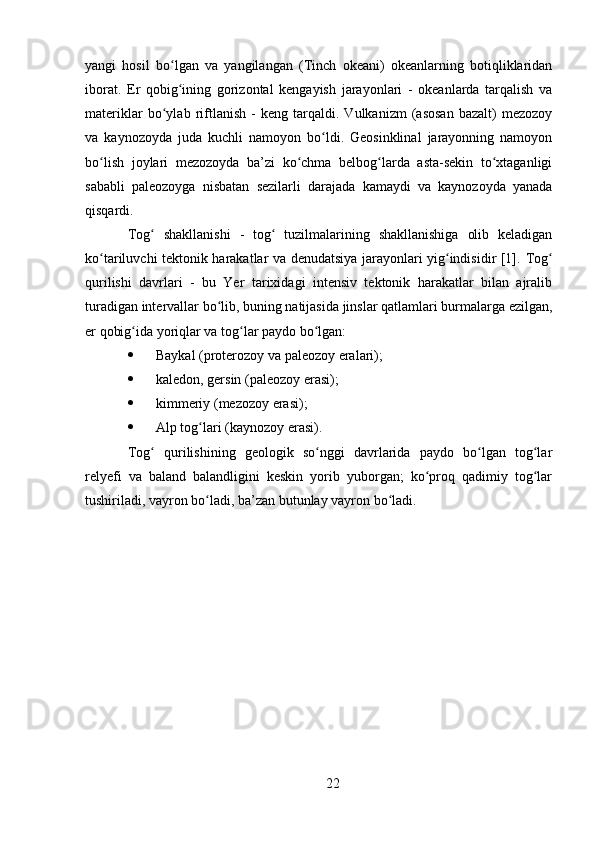 yangi   hosil   bo lgan   va   yangilangan   (Tinch   okeani)   okeanlarning   botiqliklaridanʻ
iborat.   Er   qobig ining   gorizontal   kengayish   jarayonlari   -   okeanlarda   tarqalish   va
ʻ
materiklar   bo ylab   riftlanish   -   keng   tarqaldi.   Vulkanizm   (asosan   bazalt)   mezozoy	
ʻ
va   kaynozoyda   juda   kuchli   namoyon   bo ldi.   Geosinklinal   jarayonning   namoyon	
ʻ
bo lish   joylari   mezozoyda   ba’zi   ko chma   belbog larda   asta-sekin   to xtaganligi	
ʻ ʻ ʻ ʻ
sababli   paleozoyga   nisbatan   sezilarli   darajada   kamaydi   va   kaynozoyda   yanada
qisqardi.
Tog   shakllanishi  	
ʻ -   tog   tuzilmalarining   shakllanishiga   olib   keladigan	ʻ
ko tariluvchi tektonik harakatlar va denudatsiya jarayonlari yig indisidir [1].	
ʻ ʻ   Tog	ʻ
qurilishi   davrlari   -   bu   Yer   tarixidagi   intensiv   tektonik   harakatlar   bilan   ajralib
turadigan intervallar bo lib, buning natijasida jinslar qatlamlari burmalarga ezilgan,	
ʻ
er qobig ida yoriqlar va tog lar paydo bo lgan:	
ʻ ʻ ʻ
 Baykal (proterozoy va paleozoy eralari);
 kaledon, gersin (paleozoy erasi);
 kimmeriy (mezozoy erasi);
 Alp tog lari (kaynozoy erasi).	
ʻ
Tog   qurilishining   geologik   so nggi   davrlarida   paydo   bo lgan   tog lar	
ʻ ʻ ʻ ʻ
relyefi   va   baland   balandligini   keskin   yorib   yuborgan;   ko proq   qadimiy   tog lar	
ʻ ʻ
tushiriladi, vayron bo ladi, ba’zan butunlay vayron bo ladi.	
ʻ ʻ
22 