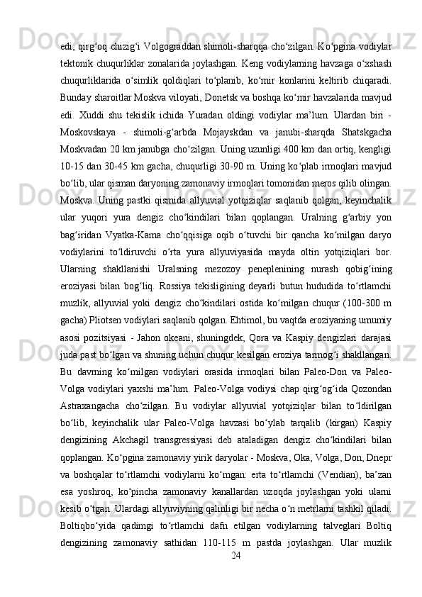 edi, qirg oq chizig i Volgograddan shimoli-sharqqa cho zilgan. Ko pgina vodiylarʻ ʻ ʻ ʻ
tektonik chuqurliklar zonalarida joylashgan. Keng vodiylarning havzaga o xshash	
ʻ
chuqurliklarida   o simlik   qoldiqlari   to planib,   ko mir   konlarini   keltirib   chiqaradi.	
ʻ ʻ ʻ
Bunday sharoitlar Moskva viloyati, Donetsk va boshqa ko mir havzalarida mavjud	
ʻ
edi.   Xuddi   shu   tekislik   ichida   Yuradan   oldingi   vodiylar   ma’lum.   Ulardan   biri   -
Moskovskaya   -   shimoli-g arbda   Mojayskdan   va   janubi-sharqda   Shatskgacha	
ʻ
Moskvadan 20 km janubga cho zilgan. Uning uzunligi 400 km dan ortiq, kengligi	
ʻ
10-15 dan 30-45 km gacha, chuqurligi 30-90 m. Uning ko plab irmoqlari mavjud	
ʻ
bo lib, ular qisman daryoning zamonaviy irmoqlari tomonidan meros qilib olingan.	
ʻ
Moskva.   Uning   pastki   qismida   allyuvial   yotqiziqlar   saqlanib   qolgan,   keyinchalik
ular   yuqori   yura   dengiz   cho kindilari   bilan   qoplangan.   Uralning   g arbiy   yon	
ʻ ʻ
bag iridan   Vyatka-Kama   cho qqisiga   oqib   o tuvchi   bir   qancha   ko milgan   daryo	
ʻ ʻ ʻ ʻ
vodiylarini   to ldiruvchi   o rta   yura   allyuviyasida   mayda   oltin   yotqiziqlari   bor.	
ʻ ʻ
Ularning   shakllanishi   Uralsning   mezozoy   peneplenining   nurash   qobig ining	
ʻ
eroziyasi   bilan   bog liq.   Rossiya   tekisligining   deyarli   butun   hududida   to rtlamchi	
ʻ ʻ
muzlik,   allyuvial   yoki   dengiz   cho kindilari   ostida   ko milgan   chuqur   (100-300   m	
ʻ ʻ
gacha) Pliotsen vodiylari saqlanib qolgan. Ehtimol, bu vaqtda eroziyaning umumiy
asosi   pozitsiyasi   -   Jahon   okeani,   shuningdek,   Qora   va   Kaspiy   dengizlari   darajasi
juda past bo lgan va shuning uchun chuqur kesilgan eroziya tarmog i shakllangan.	
ʻ ʻ
Bu   davrning   ko milgan   vodiylari   orasida   irmoqlari   bilan   Paleo-Don   va   Paleo-	
ʻ
Volga   vodiylari   yaxshi   ma’lum.   Paleo-Volga   vodiysi   chap   qirg og ida   Qozondan	
ʻ ʻ
Astraxangacha   cho zilgan.   Bu   vodiylar   allyuvial   yotqiziqlar   bilan   to ldirilgan	
ʻ ʻ
bo lib,   keyinchalik   ular   Paleo-Volga   havzasi   bo ylab   tarqalib   (kirgan)   Kaspiy	
ʻ ʻ
dengizining   Akchagil   transgressiyasi   deb   ataladigan   dengiz   cho kindilari   bilan	
ʻ
qoplangan. Ko pgina zamonaviy yirik daryolar - Moskva, Oka, Volga, Don, Dnepr	
ʻ
va   boshqalar   to rtlamchi   vodiylarni   ko mgan:   erta   to rtlamchi   (Vendian),   ba’zan
ʻ ʻ ʻ
esa   yoshroq,   ko pincha   zamonaviy   kanallardan   uzoqda   joylashgan   yoki   ularni
ʻ
kesib o tgan. Ulardagi allyuviyning qalinligi bir necha o n metrlarni tashkil qiladi.	
ʻ ʻ
Boltiqbo yida   qadimgi   to rtlamchi   dafn   etilgan   vodiylarning   talveglari   Boltiq
ʻ ʻ
dengizining   zamonaviy   sathidan   110-115   m   pastda   joylashgan.   Ular   muzlik
24 