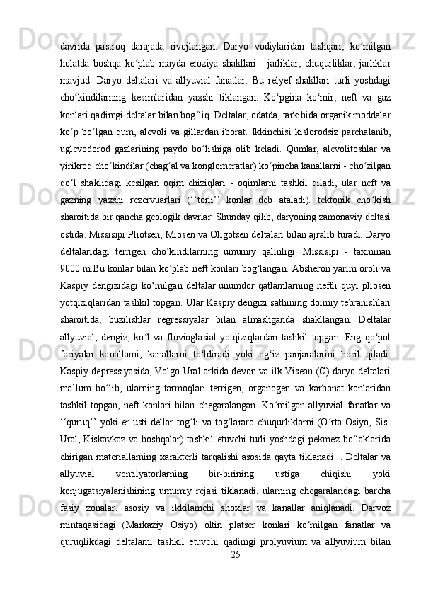 davrida   pastroq   darajada   rivojlangan.   Daryo   vodiylaridan   tashqari,   ko milganʻ
holatda   boshqa   ko plab   mayda   eroziya   shakllari   -   jarliklar,   chuqurliklar,   jarliklar	
ʻ
mavjud.   Daryo   deltalari   va   allyuvial   fanatlar.   Bu   relyef   shakllari   turli   yoshdagi
cho kindilarning   kesimlaridan   yaxshi   tiklangan.   Ko pgina   ko mir,   neft   va   gaz	
ʻ ʻ ʻ
konlari qadimgi deltalar bilan bog liq. Deltalar, odatda, tarkibida organik moddalar	
ʻ
ko p   bo lgan   qum,   alevoli   va   gillardan   iborat.   Ikkinchisi   kislorodsiz   parchalanib,	
ʻ ʻ
uglevodorod   gazlarining   paydo   bo lishiga   olib   keladi.   Qumlar,   alevolitoshlar   va	
ʻ
yirikroq cho kindilar (chag al va konglomeratlar) ko pincha kanallarni - cho zilgan	
ʻ ʻ ʻ ʻ
qo l   shaklidagi   kesilgan   oqim   chiziqlari   -   oqimlarni   tashkil   qiladi,   ular   neft   va	
ʻ
gazning   yaxshi   rezervuarlari   (‘‘torli’’   konlar   deb   ataladi).   tektonik   cho kish	
ʻ
sharoitida bir qancha geologik davrlar. Shunday qilib, daryoning zamonaviy deltasi
ostida. Missisipi Pliotsen, Miosen va Oligotsen deltalari bilan ajralib turadi. Daryo
deltalaridagi   terrigen   cho kindilarning   umumiy   qalinligi.   Missisipi   -   taxminan	
ʻ
9000 m.Bu konlar bilan ko plab neft konlari bog langan. Absheron yarim oroli va
ʻ ʻ
Kaspiy  dengizidagi   ko milgan  deltalar  unumdor   qatlamlarning  neftli   quyi   pliosen	
ʻ
yotqiziqlaridan tashkil topgan. Ular Kaspiy dengizi sathining doimiy tebranishlari
sharoitida,   buzilishlar   regressiyalar   bilan   almashganda   shakllangan.   Deltalar
allyuvial,   dengiz,   ko l   va   fluvioglasial   yotqiziqlardan   tashkil   topgan.   Eng   qo pol	
ʻ ʻ
fasiyalar   kanallarni,   kanallarni   to ldiradi   yoki   og iz   panjaralarini   hosil   qiladi.	
ʻ ʻ
Kaspiy depressiyasida, Volgo-Ural arkida devon va ilk Visean (C) daryo deltalari
ma’lum   bo lib,   ularning   tarmoqlari   terrigen,   organogen   va   karbonat   konlaridan	
ʻ
tashkil   topgan,   neft   konlari   bilan   chegaralangan.   Ko milgan   allyuvial   fanatlar   va	
ʻ
‘‘quruq’’   yoki   er   usti   dellar   tog li   va   tog lararo   chuqurliklarni   (O rta   Osiyo,   Sis-	
ʻ ʻ ʻ
Ural,  Kiskavkaz  va boshqalar)  tashkil  etuvchi  turli  yoshdagi  pekmez  bo laklarida	
ʻ
chirigan  materiallarning  xarakterli   tarqalishi  asosida  qayta  tiklanadi. .  Deltalar  va
allyuvial   ventilyatorlarning   bir-birining   ustiga   chiqishi   yoki
konjugatsiyalanishining   umumiy   rejasi   tiklanadi,   ularning   chegaralaridagi   barcha
fasiy   zonalar,   asosiy   va   ikkilamchi   shoxlar   va   kanallar   aniqlanadi.   Darvoz
mintaqasidagi   (Markaziy   Osiyo)   oltin   platser   konlari   ko milgan   fanatlar   va	
ʻ
quruqlikdagi   deltalarni   tashkil   etuvchi   qadimgi   prolyuvium   va   allyuvium   bilan
25 