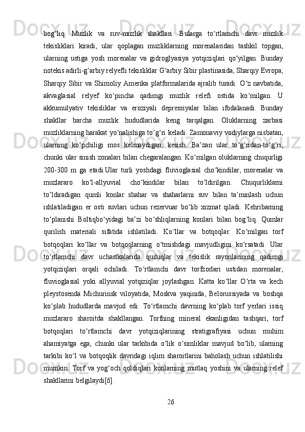 bog liq.   Muzlik   va   suv-muzlik   shakllari.   Bularga   to rtlamchi   davr   muzlikʻ ʻ
tekisliklari   kiradi,   ular   qoplagan   muzliklarning   morenalaridan   tashkil   topgan,
ularning   ustiga   yosh   morenalar   va   gidroglyasiya   yotqiziqlari   qo yilgan.   Bunday	
ʻ
notekis adirli-g arbiy relyefli tekisliklar G arbiy Sibir plastinasida, Sharqiy Evropa,	
ʻ ʻ
Sharqiy   Sibir   va   Shimoliy   Amerika   platformalarida   ajralib   turadi.   O z   navbatida,	
ʻ
akvaglasial   relyef   ko pincha   qadimgi   muzlik   relefi   ostida   ko milgan.   U	
ʻ ʻ
akkumulyativ   tekisliklar   va   eroziyali   depressiyalar   bilan   ifodalanadi.   Bunday
shakllar   barcha   muzlik   hududlarida   keng   tarqalgan.   Oluklarning   zarbasi
muzliklarning harakat yo nalishiga to g ri keladi. Zamonaviy vodiylarga nisbatan,
ʻ ʻ ʻ
ularning   ko pchiligi   mos   kelmaydigan,   kesish.   Ba’zan   ular   to g ridan-to g ri,	
ʻ ʻ ʻ ʻ ʻ
chunki ular sinish zonalari bilan chegaralangan. Ko milgan oluklarning chuqurligi	
ʻ
200-300   m   ga   etadi.Ular   turli   yoshdagi   fluvioglasial   cho kindilar,   morenalar   va	
ʻ
muzlararo   ko l-allyuvial   cho kindilar   bilan   to ldirilgan.   Chuqurliklarni	
ʻ ʻ ʻ
to ldiradigan   qumli   konlar   shahar   va   shaharlarni   suv   bilan   ta’minlash   uchun	
ʻ
ishlatiladigan   er   osti   suvlari   uchun   rezervuar   bo lib   xizmat   qiladi.   Kehribarning	
ʻ
to planishi   Boltiqbo yidagi   ba’zi   bo shliqlarning   konlari   bilan   bog liq.   Qumlar	
ʻ ʻ ʻ ʻ
qurilish   materiali   sifatida   ishlatiladi.   Ko llar   va   botqoqlar.   Ko milgan   torf	
ʻ ʻ
botqoqlari   ko llar   va   botqoqlarning   o tmishdagi   mavjudligini   ko rsatadi.   Ular	
ʻ ʻ ʻ
to rtlamchi   davr   uchastkalarida   quduqlar   va   tekislik   rayonlarining   qadimgi	
ʻ
yotqiziqlari   orqali   ochiladi.   To rtlamchi   davr   torfzorlari   ustidan   morenalar,	
ʻ
fluvioglasial   yoki   allyuvial   yotqiziqlar   joylashgan.   Katta   ko llar   O rta   va   kech	
ʻ ʻ
pleystosenda   Michurinsk   viloyatida,   Moskva   yaqinida,   Belorussiyada   va   boshqa
ko plab   hududlarda   mavjud   edi.   To rtlamchi   davrning   ko plab   torf   yerlari   issiq	
ʻ ʻ ʻ
muzlararo   sharoitda   shakllangan.   Torfning   mineral   ekanligidan   tashqari,   torf
botqoqlari   to rtlamchi   davr   yotqiziqlarining   stratigrafiyasi   uchun   muhim	
ʻ
ahamiyatga   ega,   chunki   ular   tarkibida   o lik   o simliklar   mavjud   bo lib,   ularning	
ʻ ʻ ʻ
tarkibi   ko l   va   botqoqlik   davridagi   iqlim   sharoitlarini   baholash   uchun   ishlatilishi	
ʻ
mumkin.   Torf   va   yog och   qoldiqlari   konlarning   mutlaq   yoshini   va   ularning   relef	
ʻ
shakllarini belgilaydi[6].
26 