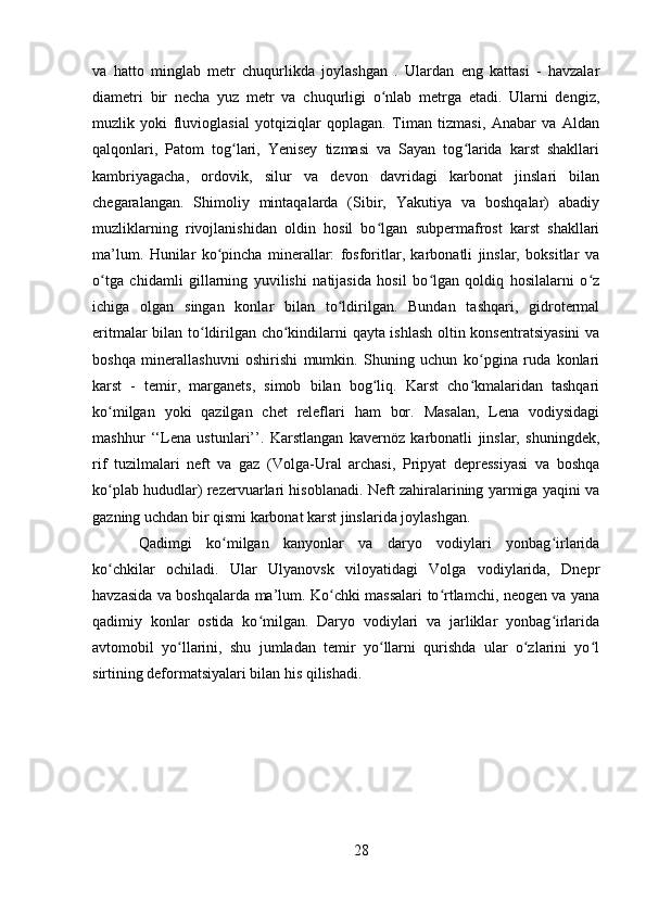 va   hatto   minglab   metr   chuqurlikda   joylashgan   .   Ulardan   eng   kattasi   -   havzalar
diametri   bir   necha   yuz   metr   va   chuqurligi   o nlab   metrga   etadi.   Ularni   dengiz,ʻ
muzlik   yoki   fluvioglasial   yotqiziqlar   qoplagan.   Timan   tizmasi,   Anabar   va   Aldan
qalqonlari,   Patom   tog lari,   Yenisey   tizmasi   va   Sayan   tog larida   karst   shakllari	
ʻ ʻ
kambriyagacha,   ordovik,   silur   va   devon   davridagi   karbonat   jinslari   bilan
chegaralangan.   Shimoliy   mintaqalarda   (Sibir,   Yakutiya   va   boshqalar)   abadiy
muzliklarning   rivojlanishidan   oldin   hosil   bo lgan   subpermafrost   karst   shakllari	
ʻ
ma’lum.   Hunilar   ko pincha   minerallar:   fosforitlar,   karbonatli   jinslar,   boksitlar   va	
ʻ
o tga   chidamli   gillarning   yuvilishi   natijasida   hosil   bo lgan   qoldiq   hosilalarni   o z	
ʻ ʻ ʻ
ichiga   olgan   singan   konlar   bilan   to ldirilgan.   Bundan   tashqari,   gidrotermal	
ʻ
eritmalar bilan to ldirilgan cho kindilarni qayta ishlash oltin konsentratsiyasini  va	
ʻ ʻ
boshqa   minerallashuvni   oshirishi   mumkin.   Shuning   uchun   ko pgina   ruda   konlari	
ʻ
karst   -   temir,   marganets,   simob   bilan   bog liq.   Karst   cho kmalaridan   tashqari	
ʻ ʻ
ko milgan   yoki   qazilgan   chet   releflari   ham   bor.   Masalan,   Lena   vodiysidagi	
ʻ
mashhur   ‘‘Lena   ustunlari’’.   Karstlangan   kavernöz   karbonatli   jinslar,   shuningdek,
rif   tuzilmalari   neft   va   gaz   (Volga-Ural   archasi,   Pripyat   depressiyasi   va   boshqa
ko plab hududlar) rezervuarlari hisoblanadi. Neft zahiralarining yarmiga yaqini va
ʻ
gazning uchdan bir qismi karbonat karst jinslarida joylashgan.
Qadimgi   ko milgan   kanyonlar   va   daryo   vodiylari   yonbag irlarida	
ʻ ʻ
ko chkilar   ochiladi.   Ular   Ulyanovsk   viloyatidagi   Volga   vodiylarida,   Dnepr	
ʻ
havzasida va boshqalarda ma’lum. Ko chki massalari to rtlamchi, neogen va yana	
ʻ ʻ
qadimiy   konlar   ostida   ko milgan.   Daryo   vodiylari   va   jarliklar   yonbag irlarida	
ʻ ʻ
avtomobil   yo llarini,   shu   jumladan   temir   yo llarni   qurishda   ular   o zlarini   yo l	
ʻ ʻ ʻ ʻ
sirtining deformatsiyalari bilan his qilishadi.
28 