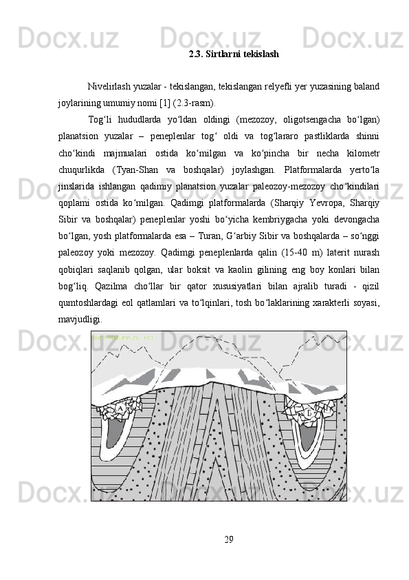 2.3. Sirtlarni tekislash
Nivelirlash yuzalar - tekislangan, tekislangan relyefli yer yuzasining baland
joylarining umumiy nomi [1] (2.3-rasm).
Tog li   hududlarda   yo ldan   oldingi   (mezozoy,   oligotsengacha   bo lgan)ʻ ʻ ʻ
planatsion   yuzalar   –   peneplenlar   tog   oldi   va   tog lararo   pastliklarda   shinni	
ʻ ʻ
cho kindi   majmualari   ostida   ko milgan   va   ko pincha   bir   necha   kilometr	
ʻ ʻ ʻ
chuqurlikda   (Tyan-Shan   va   boshqalar)   joylashgan.   Platformalarda   yerto la	
ʻ
jinslarida   ishlangan   qadimiy   planatsion   yuzalar   paleozoy-mezozoy   cho kindilari	
ʻ
qoplami   ostida   ko milgan.   Qadimgi   platformalarda   (Sharqiy   Yevropa,   Sharqiy	
ʻ
Sibir   va   boshqalar)   peneplenlar   yoshi   bo yicha   kembriygacha   yoki   devongacha	
ʻ
bo lgan, yosh platformalarda esa – Turan, G arbiy Sibir va boshqalarda – so nggi	
ʻ ʻ ʻ
paleozoy   yoki   mezozoy.   Qadimgi   peneplenlarda   qalin   (15-40   m)   laterit   nurash
qobiqlari   saqlanib   qolgan,   ular   boksit   va   kaolin   gilining   eng   boy   konlari   bilan
bog liq.   Qazilma   cho llar   bir   qator   xususiyatlari   bilan   ajralib   turadi   -   qizil
ʻ ʻ
qumtoshlardagi  eol  qatlamlari  va to lqinlari, tosh bo laklarining xarakterli  soyasi,	
ʻ ʻ
mavjudligi.
29 