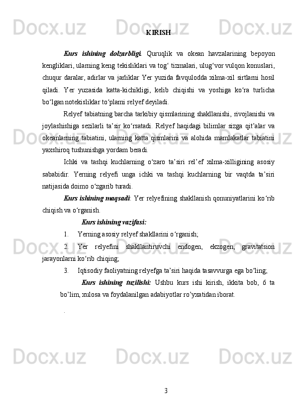 KIRISH
Kurs   ishining   dolzarbligi.   Quruqlik   va   okean   havzalarining   bepoyon
kengliklari, ularning keng tekisliklari va tog  tizmalari, ulug vor vulqon konuslari,ʻ ʻ
chuqur  daralar, adirlar  va  jarliklar  Yer  yuzida favqulodda xilma-xil  sirtlarni  hosil
qiladi.   Yer   yuzasida   katta-kichikligi,   kelib   chiqishi   va   yoshiga   ko ra   turlicha	
ʻ
bo lgan notekisliklar to plami relyef deyiladi.	
ʻ ʻ
Relyef tabiatning barcha tarkibiy qismlarining shakllanishi, rivojlanishi va
joylashishiga   sezilarli   ta’sir   ko rsatadi.   Relyef   haqidagi   bilimlar   sizga   qit’alar   va	
ʻ
okeanlarning   tabiatini,   ularning   katta   qismlarini   va   alohida   mamlakatlar   tabiatini
yaxshiroq tushunishga yordam beradi.
Ichki   va   tashqi   kuchlarning   o zaro   ta’siri   rel’ef   xilma-xilligining   asosiy	
ʻ
sababidir.   Yerning   relyefi   unga   ichki   va   tashqi   kuchlarning   bir   vaqtda   ta’siri
natijasida doimo o zgarib turadi.	
ʻ
Kurs ishining maqsadi : Yer relyefining shakllanish qonuniyatlarini ko rib	
ʻ
chiqish va o rganish.	
ʻ
Kurs ishining vazifasi:
1. Yerning asosiy relyef shakllarini o rganish;	
ʻ
2. Yer   relyefini   shakllantiruvchi   endogen,   ekzogen,   gravitatsion
jarayonlarni ko rib chiqing;	
ʻ
3. Iqtisodiy faoliyatning relyefga ta’siri haqida tasavvurga ega bo ling;	
ʻ
Kurs   ishining   tuzilishi:   Ushbu   kurs   ishi   kirish,   ikkita   bob,   6   ta
bo’lim, xulosa va foydalanilgan adabiyotlar ro’yxatidan iborat.
.
3 