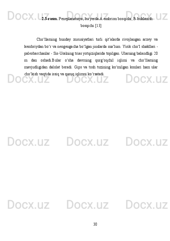 2.3 -rasm.  Peneplanatsiya, bu yerda A embrion bosqichi, B buklanish
bosqichi.[13]
Cho llarning   bunday   xususiyatlari   turli   qit’alarda   rivojlangan   arxey   vaʻ
kembriydan bo r va neogengacha bo lgan jinslarda ma’lum. Yirik cho l shakllari -	
ʻ ʻ ʻ
paleobarchanlar - Sis-Uralning trias yotqiziqlarida topilgan. Ularning balandligi 20
m   dan   oshadi.Bular   o sha   davrning   qurg oqchil   iqlimi   va   cho llarning	
ʻ ʻ ʻ
mavjudligidan   dalolat   beradi.   Gips   va   tosh   tuzining   ko milgan   konlari   ham   ular	
ʻ
cho kish vaqtida issiq va quruq iqlimni ko rsatadi.	
ʻ ʻ
30 