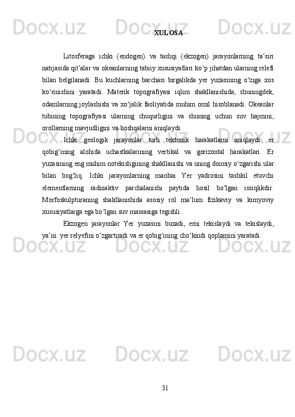 XULOSA
Litosferaga   ichki   (endogen)   va   tashqi   (ekzogen)   jarayonlarning   ta’siri
natijasida qit’alar va okeanlarning tabiiy xususiyatlari ko p jihatdan ularning relefiʻ
bilan   belgilanadi.   Bu   kuchlarning   barchasi   birgalikda   yer   yuzasining   o ziga   xos	
ʻ
ko rinishini   yaratadi.   Materik   topografiyasi   iqlim   shakllanishida,   shuningdek,	
ʻ
odamlarning joylashishi va xo jalik faoliyatida muhim omil hisoblanadi. Okeanlar	
ʻ
tubining   topografiyasi   ularning   chuqurligini   va   shuning   uchun   suv   hajmini,
orollarning mavjudligini va boshqalarni aniqlaydi.
Ichki   geologik   jarayonlar   turli   tektonik   harakatlarni   aniqlaydi:   er
qobig ining   alohida   uchastkalarining   vertikal   va   gorizontal   harakatlari.   Er	
ʻ
yuzasining eng muhim notekisligining shakllanishi va uning doimiy o zgarishi ular	
ʻ
bilan   bog liq.   Ichki   jarayonlarning   manbai   Yer   yadrosini   tashkil   etuvchi	
ʻ
elementlarning   radioaktiv   parchalanishi   paytida   hosil   bo lgan   issiqlikdir.	
ʻ
Morfoskulpturaning   shakllanishida   asosiy   rol   ma’lum   fizikaviy   va   kimyoviy
xususiyatlarga ega bo lgan suv massasiga tegishli.	
ʻ
Ekzogen   jarayonlar   Yer   yuzasini   buzadi,   erni   tekislaydi   va   tekislaydi,
ya’ni. yer relyefini o zgartiradi va er qobig ining cho kindi qoplamini yaratadi.
ʻ ʻ ʻ
31 