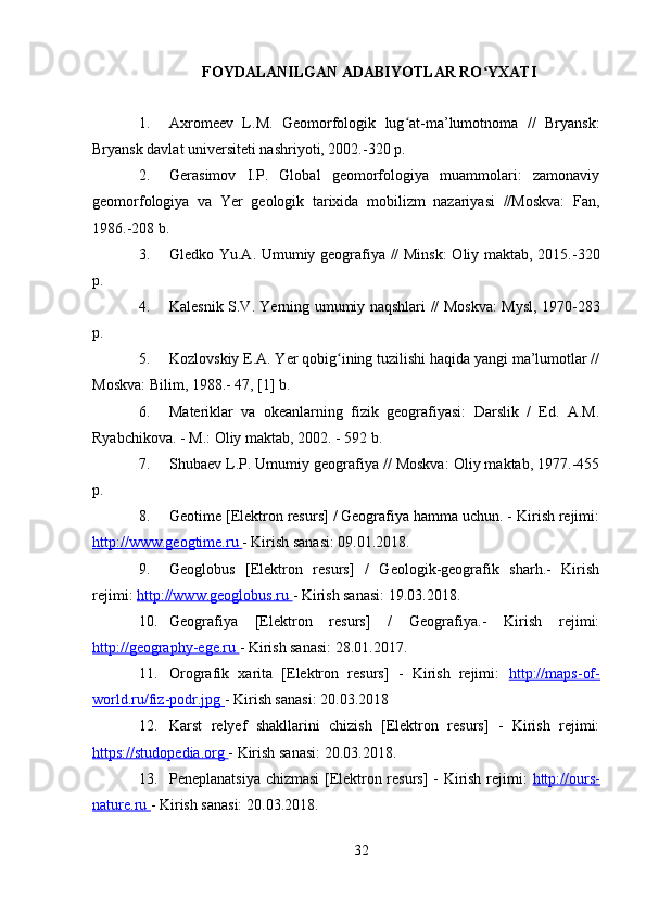 FOYDALANILGAN ADABIYOTLAR RO YXATIʻ
1. Axromeev   L.M.   Geomorfologik   lug at-ma’lumotnoma   //   Bryansk:	
ʻ
Bryansk davlat universiteti nashriyoti, 2002.-320 p.
2. Gerasimov   I.P.   Global   geomorfologiya   muammolari:   zamonaviy
geomorfologiya   va   Yer   geologik   tarixida   mobilizm   nazariyasi   //Moskva:   Fan,
1986.-208 b.
3. Gledko Yu.A. Umumiy geografiya // Minsk:  Oliy maktab, 2015.-320
p.
4. Kalesnik S.V. Yerning umumiy naqshlari // Moskva: Mysl, 1970-283
p.
5. Kozlovskiy E.A. Yer qobig ining tuzilishi haqida yangi ma’lumotlar //	
ʻ
Moskva: Bilim, 1988.- 47, [1] b.
6. Materiklar   va   okeanlarning   fizik   geografiyasi:   Darslik   /   Ed.   A.M.
Ryabchikova. - M.: Oliy maktab, 2002. - 592 b.
7. Shubaev L.P. Umumiy geografiya // Moskva: Oliy maktab, 1977.-455
p.
8. Geotime [Elektron resurs] / Geografiya hamma uchun. - Kirish rejimi:
http://www.geogtime.ru  - Kirish sanasi: 09.01.2018.
9. Geoglobus   [Elektron   resurs]   /   Geologik-geografik   sharh.-   Kirish
rejimi:  http://www.geoglobus.ru  - Kirish sanasi: 19.03.2018.
10. Geografiya   [Elektron   resurs]   /   Geografiya.-   Kirish   rejimi:
http://geography-ege.ru  - Kirish sanasi: 28.01.2017.
11. Orografik   xarita   [Elektron   resurs]   -   Kirish   rejimi:   http://maps-of-
world.ru/fiz-podr.jpg  - Kirish sanasi: 20.03.2018
12. Karst   relyef   shakllarini   chizish   [Elektron   resurs]   -   Kirish   rejimi:
https://studopedia.org  - Kirish sanasi: 20.03.2018.
13. Peneplanatsiya chizmasi [Elektron resurs] - Kirish rejimi:   http://ours-
nature.ru  - Kirish sanasi: 20.03.2018.
32 