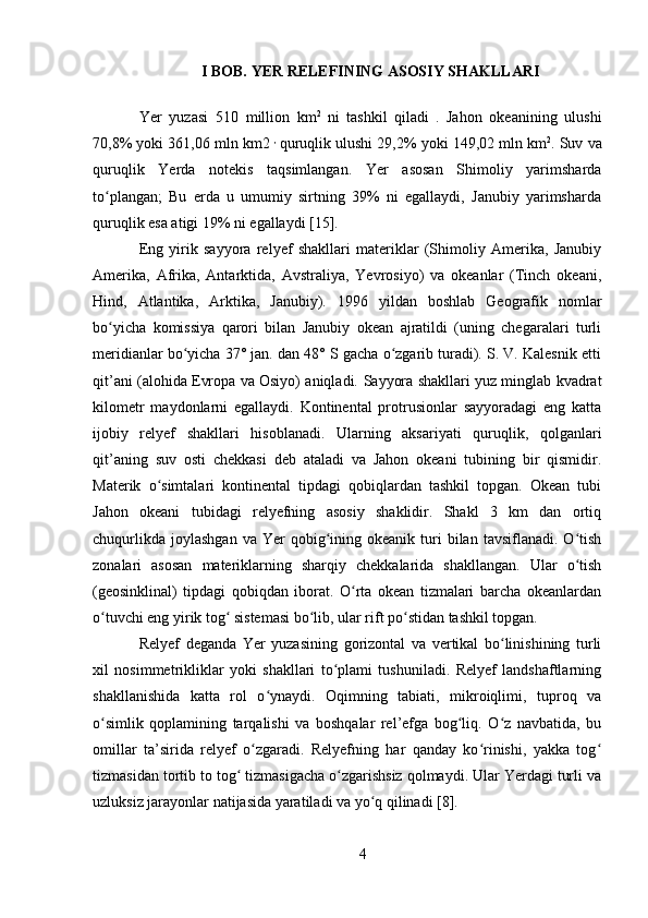 I BOB. YER RELEFINING ASOSIY SHAKLLARI
Yer   yuzasi   510   million   km 2  
ni   tashkil   qiladi  
.   Jahon   okeanining   ulushi
70,8% yoki 361,06 mln km2  ,  
quruqlik ulushi 29,2% yoki 149,02 mln km 2
. Suv va
quruqlik   Yerda   notekis   taqsimlangan.   Yer   asosan   Shimoliy   yarimsharda
to plangan;   Bu   erda   u   umumiy   sirtning   39%   ni   egallaydi,   Janubiy   yarimshardaʻ
quruqlik esa atigi 19% ni egallaydi [15].
Eng   yirik   sayyora   relyef   shakllari   materiklar   (Shimoliy   Amerika,   Janubiy
Amerika,   Afrika,   Antarktida,   Avstraliya,   Yevrosiyo)   va   okeanlar   (Tinch   okeani,
Hind,   Atlantika,   Arktika,   Janubiy).   1996   yildan   boshlab   Geografik   nomlar
bo yicha   komissiya   qarori   bilan   Janubiy   okean   ajratildi   (uning   chegaralari   turli
ʻ
meridianlar bo yicha 37° jan. dan 48° S gacha o zgarib turadi). S. V. Kalesnik etti	
ʻ ʻ
qit’ani (alohida Evropa va Osiyo) aniqladi.   Sayyora shakllari yuz minglab kvadrat
kilometr   maydonlarni   egallaydi.   Kontinental   protrusionlar   sayyoradagi   eng   katta
ijobiy   relyef   shakllari   hisoblanadi.   Ularning   aksariyati   quruqlik,   qolganlari
qit’aning   suv   osti   chekkasi   deb   ataladi   va   Jahon   okeani   tubining   bir   qismidir.
Materik   o simtalari   kontinental   tipdagi   qobiqlardan   tashkil   topgan.   Okean   tubi	
ʻ
Jahon   okeani   tubidagi   relyefning   asosiy   shaklidir.   Shakl   3   km   dan   ortiq
chuqurlikda   joylashgan  va  Yer  qobig ining  okeanik  turi  bilan  tavsiflanadi.  O tish	
ʻ ʻ
zonalari   asosan   materiklarning   sharqiy   chekkalarida   shakllangan.   Ular   o tish	
ʻ
(geosinklinal)   tipdagi   qobiqdan   iborat.   O rta   okean   tizmalari   barcha   okeanlardan	
ʻ
o tuvchi eng yirik tog  sistemasi bo lib, ular rift po stidan tashkil topgan.	
ʻ ʻ ʻ ʻ
Relyef   deganda   Yer   yuzasining   gorizontal   va   vertikal   bo linishining   turli	
ʻ
xil   nosimmetrikliklar   yoki   shakllari   to plami   tushuniladi.   Relyef   landshaftlarning	
ʻ
shakllanishida   katta   rol   o ynaydi.   Oqimning   tabiati,   mikroiqlimi,   tuproq   va	
ʻ
o simlik   qoplamining   tarqalishi   va   boshqalar   rel’efga   bog liq.   O z   navbatida,   bu	
ʻ ʻ ʻ
omillar   ta’sirida   relyef   o zgaradi.   Relyefning   har   qanday   ko rinishi,   yakka   tog	
ʻ ʻ ʻ
tizmasidan tortib to tog  tizmasigacha o zgarishsiz qolmaydi. Ular Yerdagi turli va	
ʻ ʻ
uzluksiz jarayonlar natijasida yaratiladi va yo q qilinadi [8].	
ʻ
4 