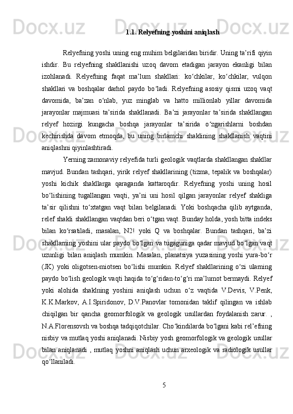 1.1. Relyefning yoshini aniqlash
Relyefning yoshi   uning eng muhim belgilaridan biridir. Uning ta’rifi qiyin
ishdir.   Bu   relyefning   shakllanishi   uzoq   davom   etadigan   jarayon   ekanligi   bilan
izohlanadi.   Relyefning   faqat   ma’lum   shakllari:   ko chkilar,   ko chkilar,   vulqonʻ ʻ
shakllari   va   boshqalar   darhol   paydo   bo ladi.   Relyefning   asosiy   qismi   uzoq   vaqt	
ʻ
davomida,   ba’zan   o nlab,   yuz   minglab   va   hatto   millionlab   yillar   davomida	
ʻ
jarayonlar   majmuasi   ta’sirida   shakllanadi.   Ba’zi   jarayonlar   ta’sirida   shakllangan
relyef   hozirgi   kungacha   boshqa   jarayonlar   ta’sirida   o zgarishlarni   boshdan	
ʻ
kechirishda   davom   etmoqda,   bu   uning   birlamchi   shaklining   shakllanish   vaqtini
aniqlashni qiyinlashtiradi.
Yerning zamonaviy relyefida turli geologik vaqtlarda shakllangan shakllar
mavjud.   Bundan   tashqari,   yirik   relyef   shakllarining   (tizma,   tepalik   va   boshqalar)
yoshi   kichik   shakllarga   qaraganda   kattaroqdir.   Relyefning   yoshi   uning   hosil
bo lishining   tugallangan   vaqti,   ya’ni   uni   hosil   qilgan   jarayonlar   relyef   shakliga	
ʻ
ta’sir   qilishni   to xtatgan   vaqt   bilan   belgilanadi.   Yoki   boshqacha   qilib   aytganda,	
ʻ
relef shakli shakllangan vaqtdan beri o tgan vaqt. Bunday holda, yosh bitta indeks	
ʻ
bilan   ko rsatiladi,   masalan,   Ν2!   yoki   Q   va   boshqalar.   Bundan   tashqari,   ba’zi	
ʻ
shakllarning yoshini ular paydo bo lgan va tugaguniga qadar mavjud bo lgan vaqt	
ʻ ʻ
uzunligi   bilan   aniqlash   mumkin.   Masalan,   planatsiya   yuzasining   yoshi   yura-bo r	
ʻ
(JK)   yoki   oligotsen-miotsen   bo lishi   mumkin.   Relyef   shakllarining   o zi   ularning	
ʻ ʻ
paydo bo lish geologik vaqti haqida to g ridan-to g ri ma’lumot bermaydi. Relyef	
ʻ ʻ ʻ ʻ ʻ
yoki   alohida   shaklning   yoshini   aniqlash   uchun   o z   vaqtida   V.Devis,   V.Penk,	
ʻ
K.K.Markov,   A.I.Spiridonov,   D.V.Panovlar   tomonidan   taklif   qilingan   va   ishlab
chiqilgan   bir   qancha   geomorfologik   va   geologik   usullardan   foydalanish   zarur.   ,
N.A.Florensovsh va boshqa tadqiqotchilar. Cho kindilarda bo lgani kabi rel’efning	
ʻ ʻ
nisbiy va mutlaq yoshi aniqlanadi. Nisbiy yosh  geomorfologik va geologik usullar
bilan   aniqlanadi   ,   mutlaq   yoshni   aniqlash   uchun   arxeologik   va   radiologik   usullar
qo llaniladi.	
ʻ
5 