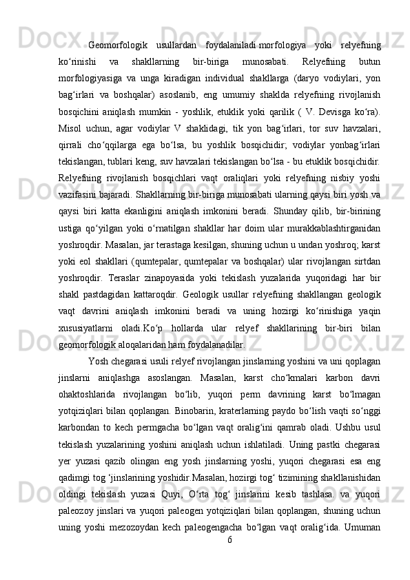 Geomorfologik   usullardan   foydalaniladi   morfologiya   yoki   relyefning
ko rinishi   va   shakllarning   bir-biriga   munosabati.   Relyefning   butunʻ
morfologiyasiga   va   unga   kiradigan   individual   shakllarga   (daryo   vodiylari,   yon
bag irlari   va   boshqalar)   asoslanib,   eng   umumiy   shaklda   relyefning   rivojlanish
ʻ
bosqichini   aniqlash   mumkin   -   yoshlik,   etuklik   yoki   qarilik   (   V.   Devisga   ko ra).	
ʻ
Misol   uchun,   agar   vodiylar   V   shaklidagi,   tik   yon   bag irlari,   tor   suv   havzalari,	
ʻ
qirrali   cho qqilarga   ega   bo lsa,   bu   yoshlik   bosqichidir;   vodiylar   yonbag irlari	
ʻ ʻ ʻ
tekislangan, tublari keng, suv havzalari tekislangan bo lsa - bu etuklik bosqichidir.	
ʻ
Relyefning   rivojlanish   bosqichlari   vaqt   oraliqlari   yoki   relyefning   nisbiy   yoshi
vazifasini bajaradi. Shakllarning bir-biriga munosabati ularning qaysi biri yosh va
qaysi   biri   katta   ekanligini   aniqlash   imkonini   beradi.   Shunday   qilib,   bir-birining
ustiga   qo yilgan   yoki   o rnatilgan   shakllar   har   doim   ular   murakkablashtirganidan	
ʻ ʻ
yoshroqdir. Masalan, jar terastaga kesilgan, shuning uchun u undan yoshroq; karst
yoki   eol   shakllari   (qumtepalar,   qumtepalar   va   boshqalar)   ular   rivojlangan   sirtdan
yoshroqdir.   Teraslar   zinapoyasida   yoki   tekislash   yuzalarida   yuqoridagi   har   bir
shakl   pastdagidan   kattaroqdir.   Geologik   usullar   relyefning   shakllangan   geologik
vaqt   davrini   aniqlash   imkonini   beradi   va   uning   hozirgi   ko rinishiga   yaqin	
ʻ
xususiyatlarni   oladi.Ko p   hollarda   ular   relyef   shakllarining   bir-biri   bilan	
ʻ
geomorfologik aloqalaridan ham foydalanadilar.
Yosh chegarasi usuli  relyef rivojlangan jinslarning yoshini va uni qoplagan
jinslarni   aniqlashga   asoslangan.   Masalan,   karst   cho kmalari   karbon   davri	
ʻ
ohaktoshlarida   rivojlangan   bo lib,   yuqori   perm   davrining   karst   bo lmagan	
ʻ ʻ
yotqiziqlari  bilan qoplangan. Binobarin, kraterlarning paydo bo lish vaqti so nggi	
ʻ ʻ
karbondan   to   kech   permgacha   bo lgan   vaqt   oralig ini   qamrab   oladi.   Ushbu   usul	
ʻ ʻ
tekislash   yuzalarining   yoshini   aniqlash   uchun   ishlatiladi.   Uning   pastki   chegarasi
yer   yuzasi   qazib   olingan   eng   yosh   jinslarning   yoshi,   yuqori   chegarasi   esa   eng
qadimgi tog ‘jinslarining yoshidir.Masalan, hozirgi tog  tizimining shakllanishidan	
ʻ
oldingi   tekislash   yuzasi   Quyi,   O rta   tog   jinslarini   kesib   tashlasa.   va   yuqori	
ʻ ʻ
paleozoy  jinslari  va  yuqori   paleogen  yotqiziqlari   bilan  qoplangan,  shuning  uchun
uning   yoshi   mezozoydan   kech   paleogengacha   bo lgan   vaqt   oralig ida.   Umuman	
ʻ ʻ
6 