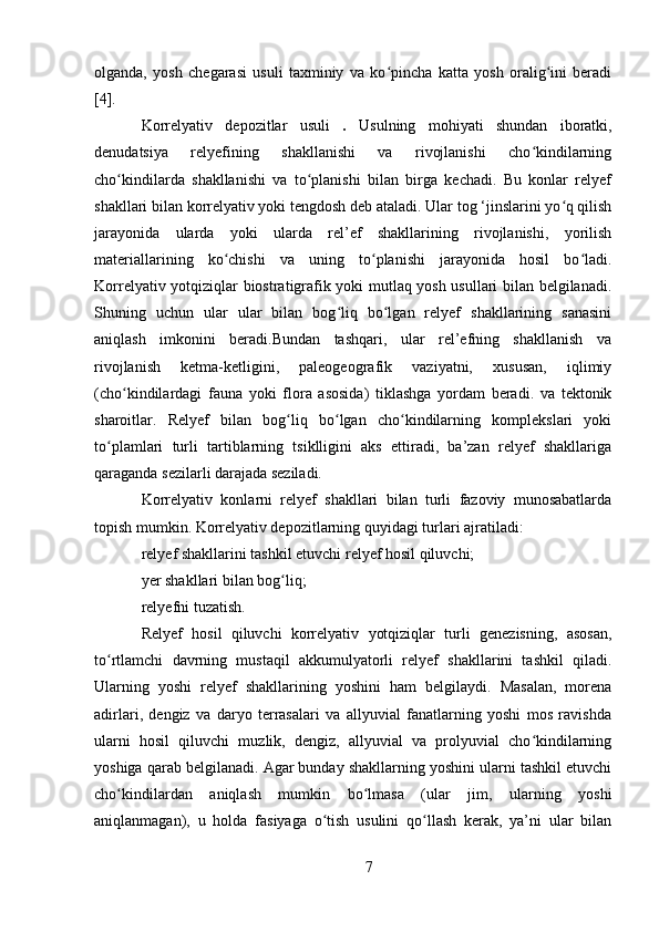 olganda,   yosh   chegarasi   usuli   taxminiy   va   ko pincha   katta   yosh   oralig ini   beradiʻ ʻ
[4].
Korrelyativ   depozitlar   usuli   .   Usulning   mohiyati   shundan   iboratki,
denudatsiya   relyefining   shakllanishi   va   rivojlanishi   cho kindilarning	
ʻ
cho kindilarda   shakllanishi   va   to planishi   bilan   birga   kechadi.   Bu   konlar   relyef	
ʻ ʻ
shakllari bilan korrelyativ yoki tengdosh deb ataladi. Ular tog ‘jinslarini yo q qilish	
ʻ
jarayonida   ularda   yoki   ularda   rel’ef   shakllarining   rivojlanishi,   yorilish
materiallarining   ko chishi   va   uning   to planishi   jarayonida   hosil   bo ladi.	
ʻ ʻ ʻ
Korrelyativ yotqiziqlar biostratigrafik yoki mutlaq yosh usullari bilan belgilanadi.
Shuning   uchun   ular   ular   bilan   bog liq   bo lgan   relyef   shakllarining   sanasini	
ʻ ʻ
aniqlash   imkonini   beradi.Bundan   tashqari,   ular   rel’efning   shakllanish   va
rivojlanish   ketma-ketligini,   paleogeografik   vaziyatni,   xususan,   iqlimiy
(cho kindilardagi   fauna   yoki   flora   asosida)   tiklashga   yordam   beradi.   va   tektonik	
ʻ
sharoitlar.   Relyef   bilan   bog liq   bo lgan   cho kindilarning   komplekslari   yoki	
ʻ ʻ ʻ
to plamlari   turli   tartiblarning   tsiklligini   aks   ettiradi,   ba’zan   relyef   shakllariga	
ʻ
qaraganda sezilarli darajada seziladi.
Korrelyativ   konlarni   relyef   shakllari   bilan   turli   fazoviy   munosabatlarda
topish mumkin. Korrelyativ depozitlarning quyidagi turlari ajratiladi:
relyef shakllarini tashkil etuvchi relyef hosil qiluvchi;
yer shakllari bilan bog liq;	
ʻ
relyefni tuzatish.
Relyef   hosil   qiluvchi   korrelyativ   yotqiziqlar   turli   genezisning,   asosan,
to rtlamchi   davrning   mustaqil   akkumulyatorli   relyef   shakllarini   tashkil   qiladi.	
ʻ
Ularning   yoshi   relyef   shakllarining   yoshini   ham   belgilaydi.   Masalan,   morena
adirlari,   dengiz   va   daryo   terrasalari   va   allyuvial   fanatlarning   yoshi   mos   ravishda
ularni   hosil   qiluvchi   muzlik,   dengiz,   allyuvial   va   prolyuvial   cho kindilarning	
ʻ
yoshiga qarab belgilanadi. Agar bunday shakllarning yoshini ularni tashkil etuvchi
cho kindilardan   aniqlash   mumkin   bo lmasa   (ular   jim,   ularning   yoshi	
ʻ ʻ
aniqlanmagan),   u   holda   fasiyaga   o tish   usulini   qo llash   kerak,   ya’ni   ular   bilan	
ʻ ʻ
7 