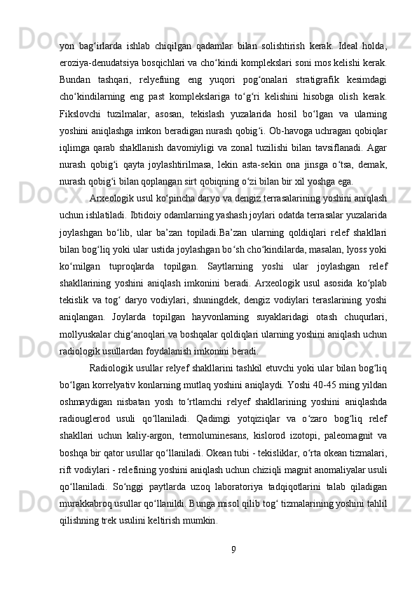 yon   bag irlarda   ishlab   chiqilgan   qadamlar   bilan   solishtirish   kerak.   Ideal   holda,ʻ
eroziya-denudatsiya bosqichlari va cho kindi komplekslari soni mos kelishi kerak.	
ʻ
Bundan   tashqari,   relyefning   eng   yuqori   pog onalari   stratigrafik   kesimdagi	
ʻ
cho kindilarning   eng   past   komplekslariga   to g ri   kelishini   hisobga   olish   kerak.	
ʻ ʻ ʻ
Fikslovchi   tuzilmalar,   asosan,   tekislash   yuzalarida   hosil   bo lgan   va   ularning	
ʻ
yoshini aniqlashga imkon beradigan nurash qobig i. Ob-havoga uchragan qobiqlar	
ʻ
iqlimga   qarab   shakllanish   davomiyligi   va   zonal   tuzilishi   bilan   tavsiflanadi.   Agar
nurash   qobig i   qayta   joylashtirilmasa,   lekin   asta-sekin   ona   jinsga   o tsa,   demak,	
ʻ ʻ
nurash qobig i bilan qoplangan sirt qobiqning o zi bilan bir xil yoshga ega.
ʻ ʻ
Arxeologik usul  ko pincha daryo va dengiz terrasalarining yoshini aniqlash	
ʻ
uchun ishlatiladi. Ibtidoiy odamlarning yashash joylari odatda terrasalar yuzalarida
joylashgan   bo lib,   ular   ba’zan   topiladi.Ba’zan   ularning   qoldiqlari   relef   shakllari	
ʻ
bilan bog liq yoki ular ustida joylashgan bo sh cho kindilarda, masalan, lyoss yoki	
ʻ ʻ ʻ
ko milgan   tuproqlarda   topilgan.   Saytlarning   yoshi   ular   joylashgan   relef	
ʻ
shakllarining   yoshini   aniqlash   imkonini   beradi.   Arxeologik   usul   asosida   ko plab	
ʻ
tekislik   va   tog   daryo   vodiylari,   shuningdek,   dengiz   vodiylari   teraslarining   yoshi	
ʻ
aniqlangan.   Joylarda   topilgan   hayvonlarning   suyaklaridagi   otash   chuqurlari,
mollyuskalar chig anoqlari va boshqalar qoldiqlari ularning yoshini aniqlash uchun	
ʻ
radiologik usullardan foydalanish imkonini beradi.
Radiologik usullar   relyef shakllarini tashkil etuvchi yoki ular bilan bog liq	
ʻ
bo lgan korrelyativ konlarning mutlaq yoshini aniqlaydi. Yoshi 40-45 ming yildan	
ʻ
oshmaydigan   nisbatan   yosh   to rtlamchi   relyef   shakllarining   yoshini   aniqlashda	
ʻ
radiouglerod   usuli   qo llaniladi.   Qadimgi   yotqiziqlar   va   o zaro   bog liq   relef	
ʻ ʻ ʻ
shakllari   uchun   kaliy-argon,   termoluminesans,   kislorod   izotopi,   paleomagnit   va
boshqa bir qator usullar qo llaniladi. Okean tubi - tekisliklar, o rta okean tizmalari,	
ʻ ʻ
rift vodiylari - relefining yoshini aniqlash uchun  chiziqli magnit anomaliyalar usuli
qo llaniladi.	
ʻ   So nggi   paytlarda   uzoq   laboratoriya   tadqiqotlarini   talab   qiladigan	ʻ
murakkabroq usullar qo llanildi. Bunga misol qilib 	
ʻ tog  tizmalarining yoshini tahlil	ʻ
qilishning trek usulini keltirish mumkin . 
9 