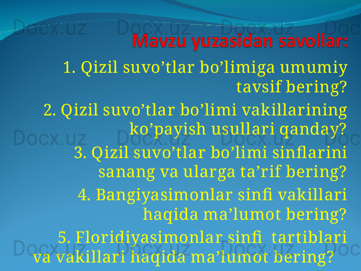    1. Qizil suvo’t lar  bo’limiga umumiy 
tavsif ber ing?
    2. Qizil suvo’t lar bo’limi vak illar ining 
ko’payish usullar i qanday?
    3. Qizil suvo’t lar bo’limi sinfl ar ini 
sanang va ular ga t a’r if ber ing?
    4. Bangiyasimonlar  sinfi  vak illar i 
haqida ma’lumot ber ing?
    5. Flor idiyasimonlar  sinfi   tar t iblar i 
va vak illar i haqida ma’lumot  ber ing?     