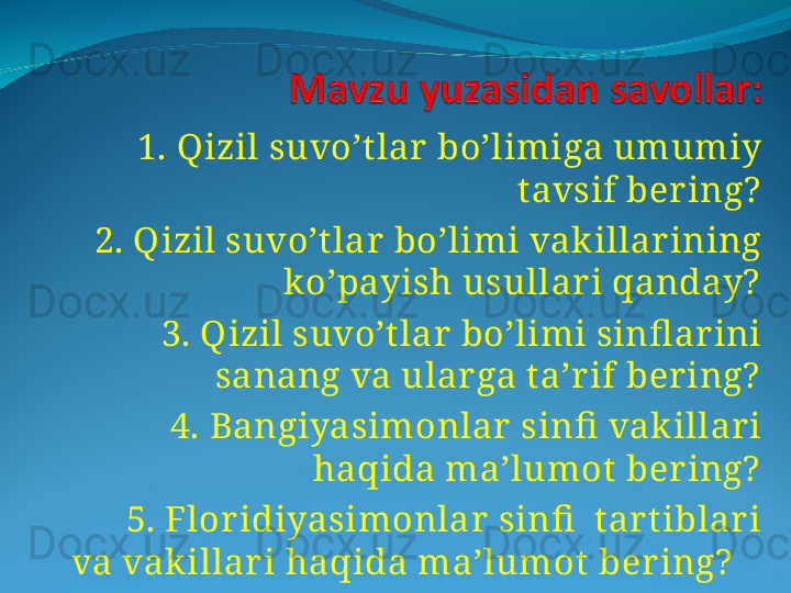 1. Qizil suvo’t lar  bo’limiga umumiy 
tavsif ber ing?
    2. Qizil suvo’t lar bo’limi vak illar ining 
ko’payish usullar i qanday?
    3. Qizil suvo’t lar bo’limi sinfl ar ini 
sanang va ular ga t a’r if ber ing?
    4. Bangiyasimonlar  sinfi  vak illar i 
haqida ma’lumot ber ing?
    5. Flor idiyasimonlar  sinfi   tar t iblar i 
va vak illar i haqida ma’lumot  ber ing?