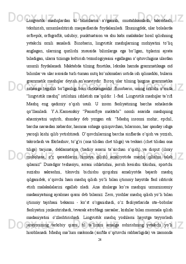 Lingvistik   mashqlardan   til   bilimlarini   o‘rganish,   mustahkamlash,   takrorlash,
tekshirish, umumlashtirish maqsadlarida foydalaniladi. Shuningdek, ular bolalarda
orfoepik, orfografik, uslubiy,  punktuatsion va shu  kabi  malakalar  hosil  qilishning
yetakchi   omili   sanaladi.   Binobarin,   lingvistik   mashqlarning   mohiyatini   to‘liq
anglagan,   ularning   qurilishi   xususida   bilimlarga   ega   bo‘lgan,   tiplarini   ajrata
biladigan, ularni tizimga keltirish texnologiyasini egallagan o‘qituvchigina ulardan
unumli   foydalanadi.   Maktabda   tilning   fonetika,   leksika   hamda   grammatikaga   oid
bilimlar va ular asosida turli-tuman nutq ko‘nikmalari ustida ish qilinadiki, bularni
grammatik   mashqlar   deyish   an’anaviydir.   Biroq   ular   tilning   birgina   grammatika
sohasiga  tegishli  bo‘lganligi   bois  cheklangandir.  Binobarin,  uning  istilohi  o‘rnida
“lingvistik mashq” istilohini ishlatish ma’quldir. 1-fasl. Lingvistik mashqlar ta’rifi
Mashq   eng   qadimiy   o‘qish   usuli.   U   inson   faoliyatining   barcha   sohalarida
qo‘llaniladi.   Y.A.Kamenskiy   “Pansofiya   maktabi”   nomli   asarida   mashqning
ahamiyatini   uqtirib,   shunday   deb   yozgan   edi:   “Mashq   insonni   mohir,   epchil,
barcha narsadan xabardor, hamma sohaga qiziquvchan, bilarmon, har qanday ishga
yaroqli kishi qilib yetishtiradi. O‘quvchilarning barcha sinflarda o‘qish va yozish,
takrorlash va fikrlashuv, to‘g‘ri (ona tilidan chet tiliga) va teskari (chet tilidan ona
tiliga)   tarjima,   deklamatsiya   (badiiy   asarni   ta’sirchan   o‘qish)   va   disput   (ilmiy
mubohasa,   o‘z   qarashlarini   himoya   qilish)   amaliyotida   mashq   qilishni   talab
qilamiz”   Duradgor   teshasiyu,   arrani   ishlatishni,   jarroh   kesishu   tikishni,   sportchi
suzishu   sakrashni,   tikuvchi   bichishu   qirqishni   amaliyotda   bajarib   mashq
qilganidek,   o‘quvchi   ham   mashq   qilish   yo‘li   bilan   ijtimoiy   hayotda   faol   ishtirok
etish   malakalalarini   egallab   oladi.   Ana   shularga   ko‘ra   mashqni   umuminsoniy
madaniyatning ajralmas qismi  deb bilamiz. Zero, yoshlar mashq qilish yo‘li bilan
ijtimoiy   tajribani   bekamu   -   ko‘st   o‘rganishadi,   o‘z   faoliyatlarida   ota–bobolar
faoliyatini jonlantirishadi, tevarak atrofdagi narsalar, kishilar bilan muomala qilish
madaniyatini   o‘zlashtirishadi.   Lingvistik   mashq   yoshlarni   hayotga   tayyorlash
jarayonining   tarkibiy   qismi,   til   ta’limini   amalga   oshirishning   yetakchi   yo‘li
hisoblanadi. Mashq ma’lum makonda (sinfda o‘qituvchi rahbarligida) va zamonda
24 
